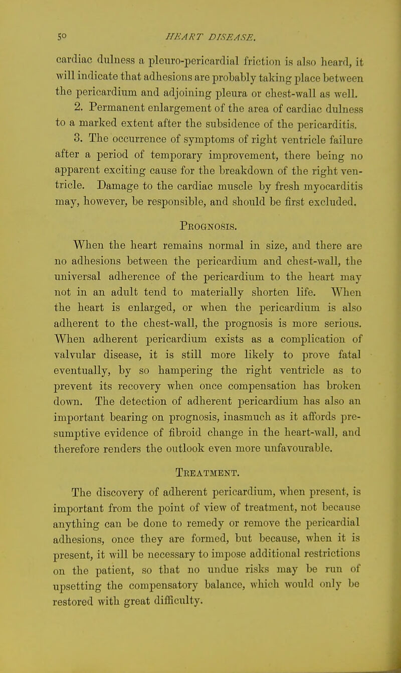 cardiac dulness a pleuro-pericardial friction is also heard, it will indicate that adhesions are probably taking place between the pericardinm and adjoining plenra or chest-wall as well. 2. Permanent enlargement of the area of cardiac dulness to a marked extent after the subsidence of the pericarditis. 3. The occurrence of symptoms of right ventricle failure after a period of temporary improvement, there being no apparent exciting cause for the breakdown of the right ven- tricle. Damage to the cardiac muscle by fresh myocarditis may, however, be responsible, and should be first excluded. Prognosis. When the heart remains normal in size, and there are no adhesions between the pericardium and chest-wall, the universal adherence of the pericardium to the heart may not in an adult tend to materially shorten life. When the heart is enlarged, or when the pericardium is also adherent to the chest-wall, the prognosis is more serious. When adherent pericardium exists as a comj)lication of valvular disease, it is still more likely to prove fatal eventually, by so hampering the right ventricle as to prevent its recovery when once compensation has broken down. The detection of adherent pericardium has also an important bearing on prognosis, inasmuch as it affords pre- sumptive evidence of fibroid change in the heart-wall, and therefore renders the outlook even more unfavourable. Treatment. The discovery of adherent pericardium, when present, is important from the point of view of treatment, not because anything can be done to remedy or remove the pericardial adhesions, once they are formed, but because, when it is present, it will be necessary to impose additional restrictions on the patient, so that no undue risks may be run of upsetting the compensatory balance, which would only be restored with great difficulty.