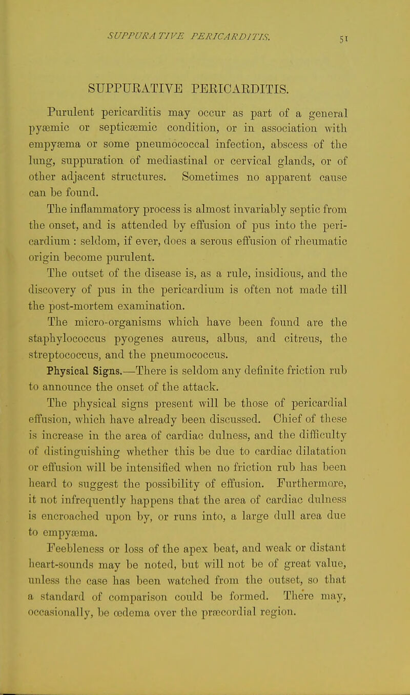 SUPPUKATIVE PEEICAEDITIS. Purulent pericarditis may occur as part of a general pyeemic or septictemic condition, or in association with empyaema or some pneumococcal infection, abscess of the lung, suppuration of mediastinal or cervical glands, or of other adjacent structures. Sometimes no apparent cause can be foimd. The inflammatory process is almost invariably septic from the onset, and is attended by effusion of pus into the peri- cardium : seldom, if ever, does a serous effusion of rheumatic origin become purulent. The outset of the disease is, as a rule, insidious, and the discovery of pus in the pericardium is often not made till the post-mortem examination. The micro-organisms which have been found are the staphylococcus pyogenes aureus, albus, and citrous, the streptococcus, and the pneumococcus. Physical Signs.—There is seldom any definite friction rub to announce the onset of the attack. The physical signs present will be those of pericardial effusion, which have already been discussed. Chief of these is increase in the area of cardiac dulness, and the difficulty of distinguishing whether this be due to cardiac dilatation or effusion will be intensified when no friction rub has been heard to suggest the possibility of effusion, Furthermoi-e, it not infreqitently happens that the area of cardiac dulness is encroached upon by, or runs into, a large dull area due to empyiema, Feebleness or loss of the apex beat, and weak or distant heart-sounds may be noted, but will not be of great value, unless the case has been watched from the outset, so that a standard of comparison could be formed, Tlie're may, occasionally, be oedema over the precordial region.