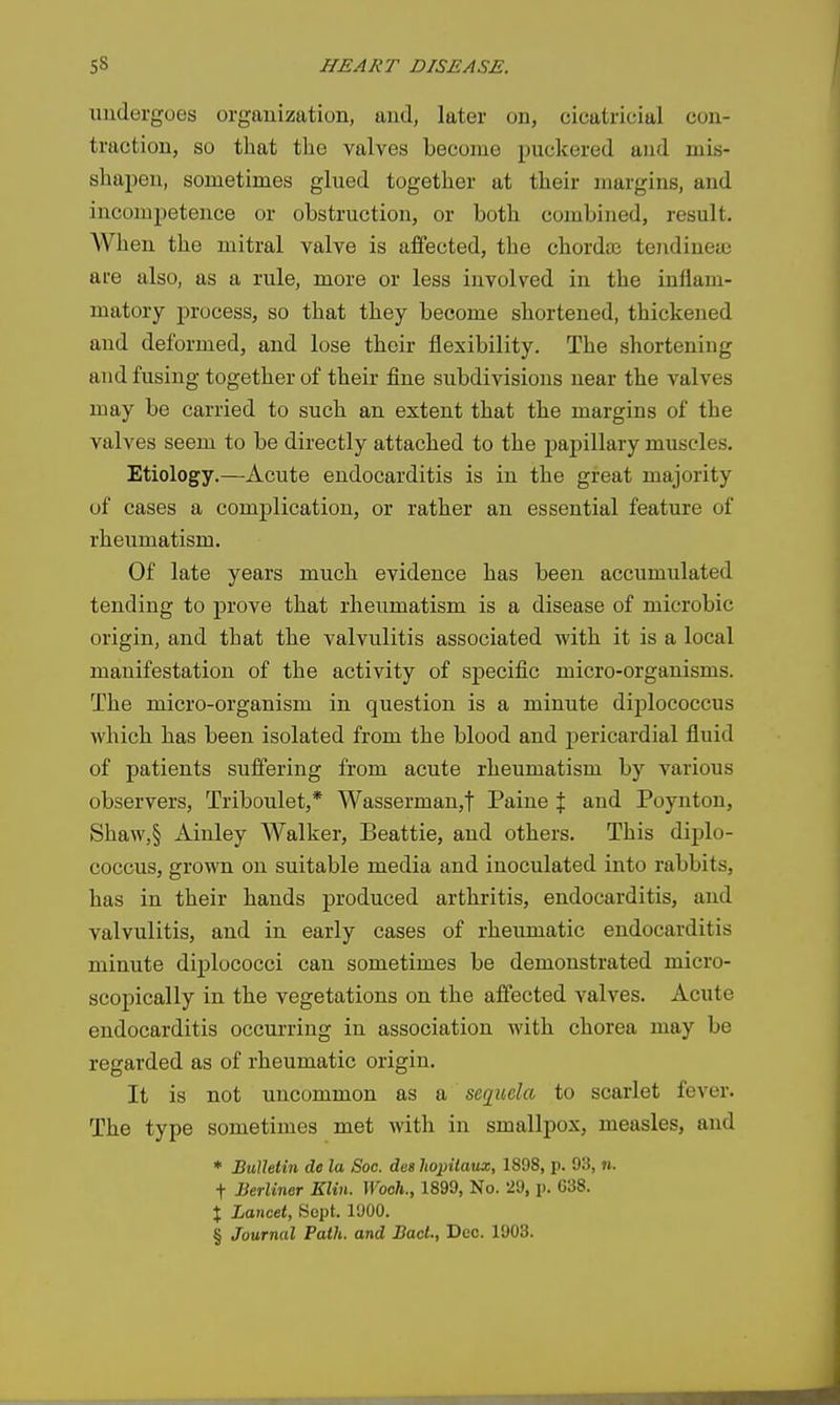 undergoes organization, and, later on, cicatricial con- traction, so that the valves become puckered and mis- shapen, sometimes glued together at their margins, and incompetence or obstruction, or both combined, result. When the mitral valve is affected, the chordte tendineai are also, as a rule, more or less involved in the inflam- matory process, so that they become shortened, thickened and deformed, and lose their flexibility. The shortening and fusing together of their fine subdivisions near the valves may be carried to such an extent that the margins of the valves seem to be directly attached to the papillary muscles. Etiology.—Acute endocarditis is in the great majority of cases a complication, or rather an essential feature of rheumatism. Of late years much evidence has been accumulated tending to prove that rheumatism is a disease of microbic origin, and that the valvulitis associated with it is a local manifestation of the activity of specific micro-organisms. The micro-organism in question is a minute diplococcus which has been isolated from the blood and jjericardial fluid of patients suffering from acute rheumatism by various observers, Triboulet,* Wasserman,t Paine % and Poynton, Shaw,§ Ainley Walker, Beattie, and others. This diplo- coccus, grown on suitable media and inoculated into rabbits, has in their hands produced arthritis, endocarditis, and valvulitis, and in early cases of rheumatic endocarditis minute diplococci can sometimes be demonstrated micro- scopically in the vegetations on the affected valves. Acute endocarditis occurring in association with chorea may be regarded as of rheumatic origin. It is not uncommon as a sequela to scarlet fever. The type sometimes met with in smallpox, measles, and * Bulletin do la Soc. des hopilaux, 1898, p. 93, n. t Berliner Klin. Wooh., 1899, No. 29, p. G38. X Lancet, Sept. 1900. § Journal Path, and Bad., Dec. 1903.
