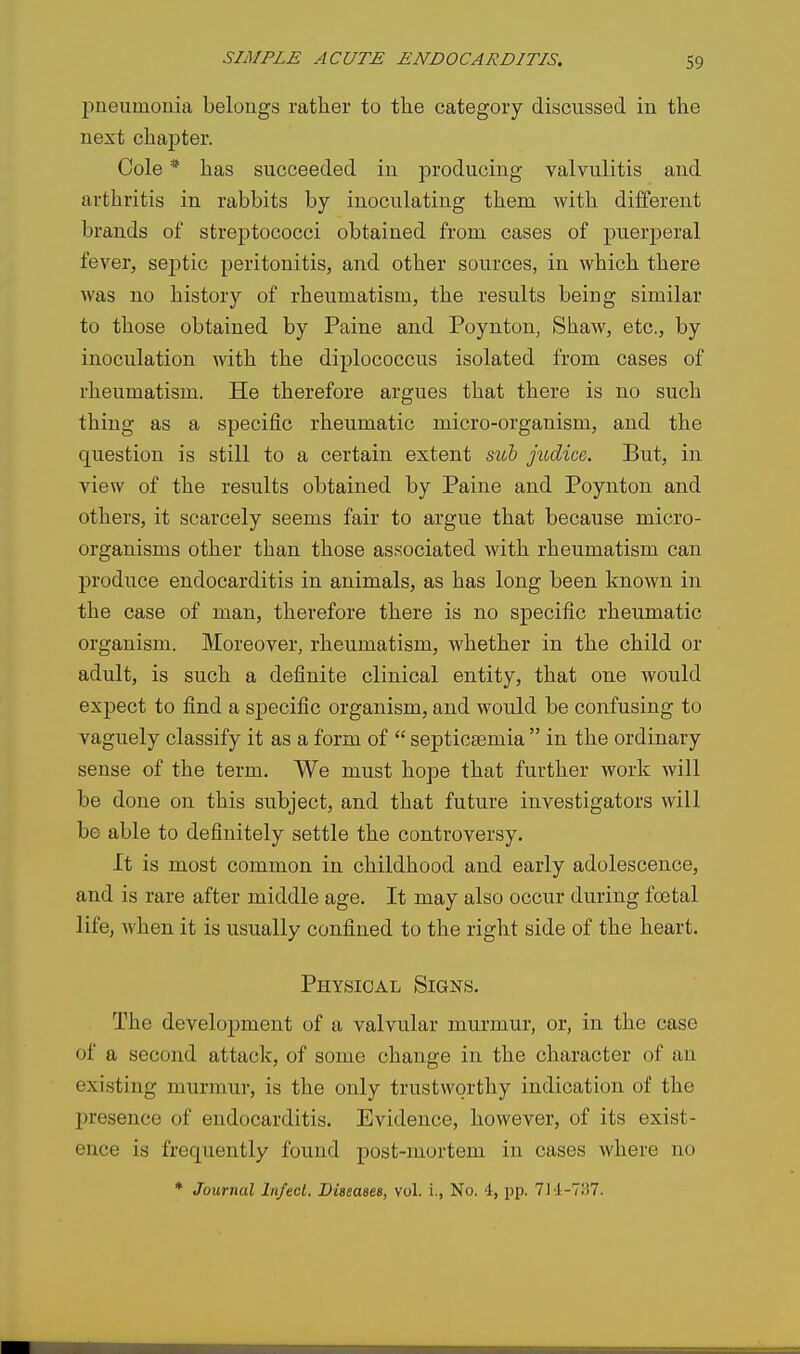 pneumonia belongs rather to the category discussed in the next chapter. Cole * has succeeded in producing valvulitis and arthritis in rabbits by inoculating them with diiferent brands of streptococci obtained from cases of puerperal fever, septic peritonitis, and other sources, in which there was no history of rheumatism, the results being similar to those obtained by Paine and Poynton, Shaw, etc., by inoculation with the diplococcus isolated from cases of rheumatism. He therefore argues that there is no such thing as a specific rheumatic micro-organism, and the question is still to a certain extent sub judice. But, in view of the results obtained by Paine and Poynton and others, it scarcely seems fair to argue that because micro- organisms other than those associated with rheumatism can produce endocarditis in animals, as has long been known in the case of man, therefore there is no specific rheumatic organism. Moreover, rheumatism, whether in the child or adult, is such a definite clinical entity, that one would expect to find a specific organism, and would be confusing to vaguely classify it as a form of  septicaemia  in the ordinary sense of the term. We must hope that further work will be done on this subject, and that future investigators will be able to definitely settle the controversy. It is most common in childhood and early adolescence, and is rare after middle age. It may also occur during foetal life, when it is usually confined to the right side of the heart. Physical Signs. The development of a valvular murmur, or, in the case of a second attack, of some change in the character of an existing murmur, is the only trustworthy indication of the presence of endocarditis. Evidence, however, of its exist- ence is frequently found post-mortem in cases where no * Journal Infect. Diseases, vol. i., No. 4, pp. 711-737.