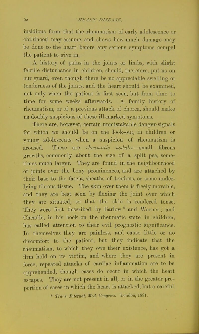 insidious form that the rlieiimatism of early aflolescence or childhood may assume, and shows how much damage may be done to the heart before any serious symptoms compel the patient to give in. A history of pains in the joints or limbs, with slight febrile disturbance in children, should, therefore, put us on our guard, even though there be no appreciable swelling or tenderness of the joints, and the heart should be examined, not only when tbe patient is first seen, but from time to time for some weeks afterwards. A family history of rheumatism, or of a previous attack of chorea, should make us doubly suspicious of these ill-marked symptoms. There are, however, certain unmistakable danger-signals for which we should be on the look-out, in children or young adolescents, when a suspicion, of rheumatism is aroused. These are rheumatic nochdes—small fibrous growths, commonly about the size of a split pea, some- times much larger. They are found in the neighbourhood of joints over the bony prominences, and are attached by their base to the fascia, sheaths of tendons, or some under- lying fibrous tissue. The skin over them is freely movable, and they are best seen by flexing the joint over which they are situated, so that the skin is rendered tense. They were first described by Barlow * and Warner; and Cheadle, in his book on the rheumatic state in children, has called attention to their evil prognostic significance. In themselves they are painless, and cause little or no discomfort to the patient, but they indicate that the rheumatism, to which they owe their existence, has got a firm hold on its victim, and where they are present in force, repeated attacks of cardiac inflammation are to be apprehended, though cases do occur in which the heart escapes. They are not present in all, or in the greater pro- portion of cases in which the heart is attacked, but a careful * Trans, Tnternat. Med. Congress. London, 1881.