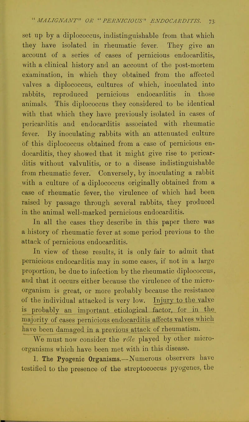 set up by a diplococcus, indistingiiisliable from tliat which they have isolated in rheumatic fever. They give an account of a series of cases of pernicious endocarditis, with a clinical history and an account of the post-mortem examination, in which they obtained from the affected valves a diplococcus, cultures of which, inoculated into rabbits, reproduced pernicious endocarditis in those animals. This diplococcus they considered to be identical with that which they have previously isolated in cases of pericarditis and endocarditis associated with rheumatic fever. By inoculating rabbits with an attenuated culture of this diplococcus obtained from a case of pernicious en- docarditis, they showed that it might give rise to pericar- ditis without valvulitis, or to a disease indistinguishable from rheumatic fever. Conversely, by inoculating a rabbit with a culture of a diplococcus originally obtained from a case of rheumatic fever, the virulence of which had been raised by passage through several rabbits, they produced in the animal well-marked pernicious endocarditis. In all the cases they describe in this paper there was a history of rheumatic fever at some period previous to the attack of pernicious endocarditis. In view of these results, it is only fair to admit that pernicious endocarditis may in some cases, if not in a large proportion, be due to infection by the rheumatic diplococcus, and that it occurs either because the virulence of the micro- organism is great, or more probably because the resistance of the individual attacked is very low. Injury to the valY.e is probably^an important etiological factor, for in the majority of cases pernicious endocarditis affects valves which have been damaged in a previous attack of rheumatism. We must now consider the role played by other micro- organisms which have been met with in this disease. 1. The Pyogenic Organisms.—Numerous observers have testified to the presence of the streptococcus pyogenes, the