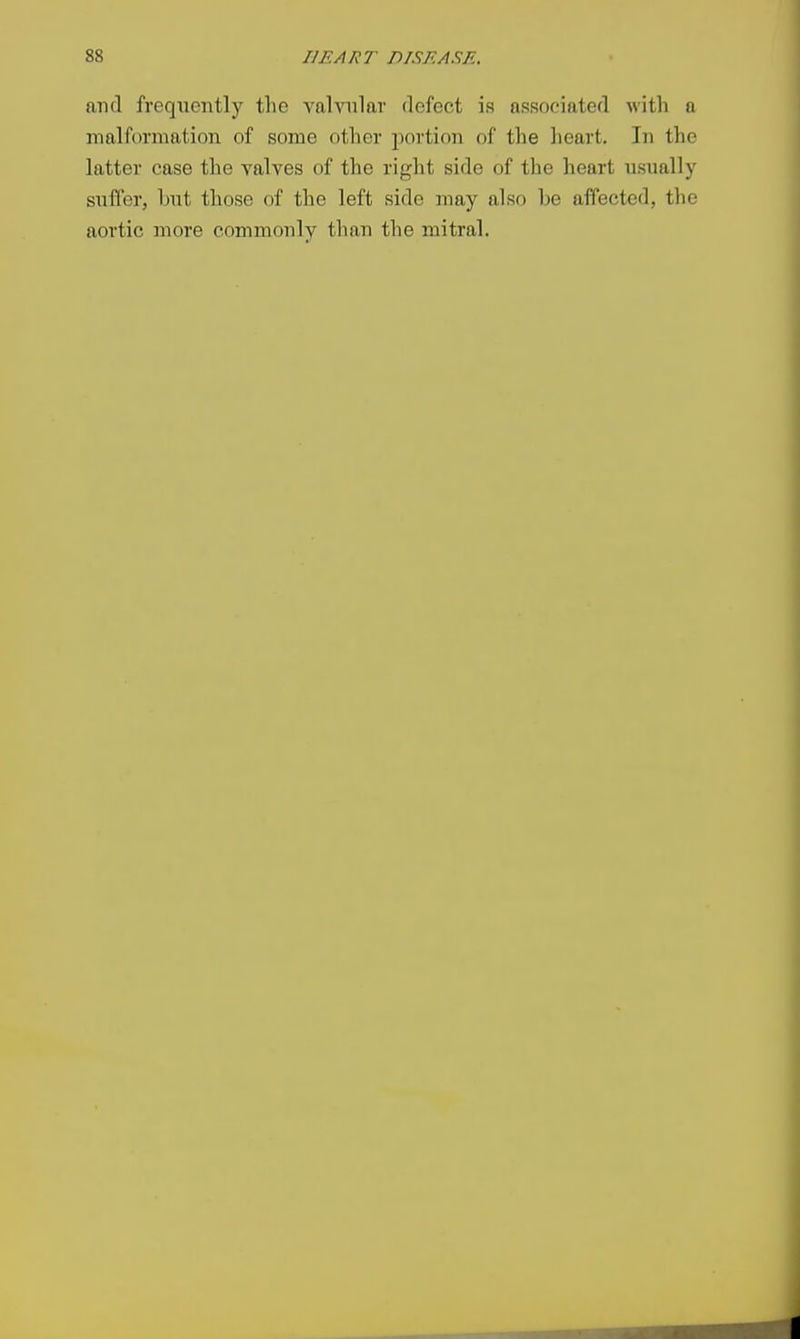 ami frequently the valvular defect is associated with a malformation of some other portion of the heart. In the latter case the valves of the right side of the heart usually suffer, but those of the left side may also be affected, the aortic more commonly than the mitral.