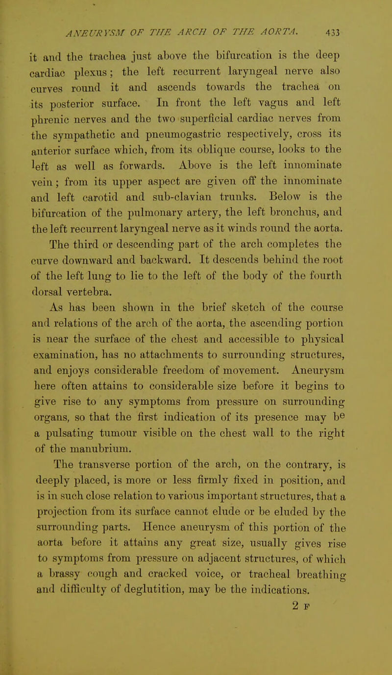 it and the trachea just above the bifurcation is the deep cardiac plexus; the left recurrent laryngeal nerve also curves round it and ascends towards the trachea on its posterior surface. In front the left vagus and left phrenic nerves and the two superficial cardiac nerves from the sympathetic and pneumogastric respectively, cross its anterior surface which, from its oblique course, looks to the left as well as forwards. Above is the left innominate vein; from its upper aspect are given off the innominate and left carotid and sub-clavian trunks. Below is the bifurcation of the pulmonary artery, the left bronchus, and the left recurrent laryngeal nerve as it winds round the aorta. The third or descending part of the arch completes the curve downward and backward. It descends behind the root of the left lung to lie to the left of the body of the fourth dorsal vertebra. As has been shown in the brief sketch of the course and relations of the arch of the aorta, the ascending portion is near the surface of the chest and accessible to physical examination, has no attachments to surrounding structures, and enjoys considerable freedom of movement. Aneurysm here often attains to considerable size before it begins to give rise to any symptoms from pressure on surrounding organs, so that the first indication of its presence may b© a pulsating tumour visible on the chest wall to the right of the manubrium. The transverse portion of the arch, on the contrary, is deeply placed, is more or less firmly fixed in position, and is in such close relation to various important structures, that a projection from its surface cannot elude or be eluded by the surrounding parts. Hence aneurysm of this portion of the aorta before it attains any great size, usually gives rise to symptoms from pressure on adjacent structures, of which a brassy cough and cracked voice, or tracheal breathing and difficulty of deglutition, may be the indications. 2 P