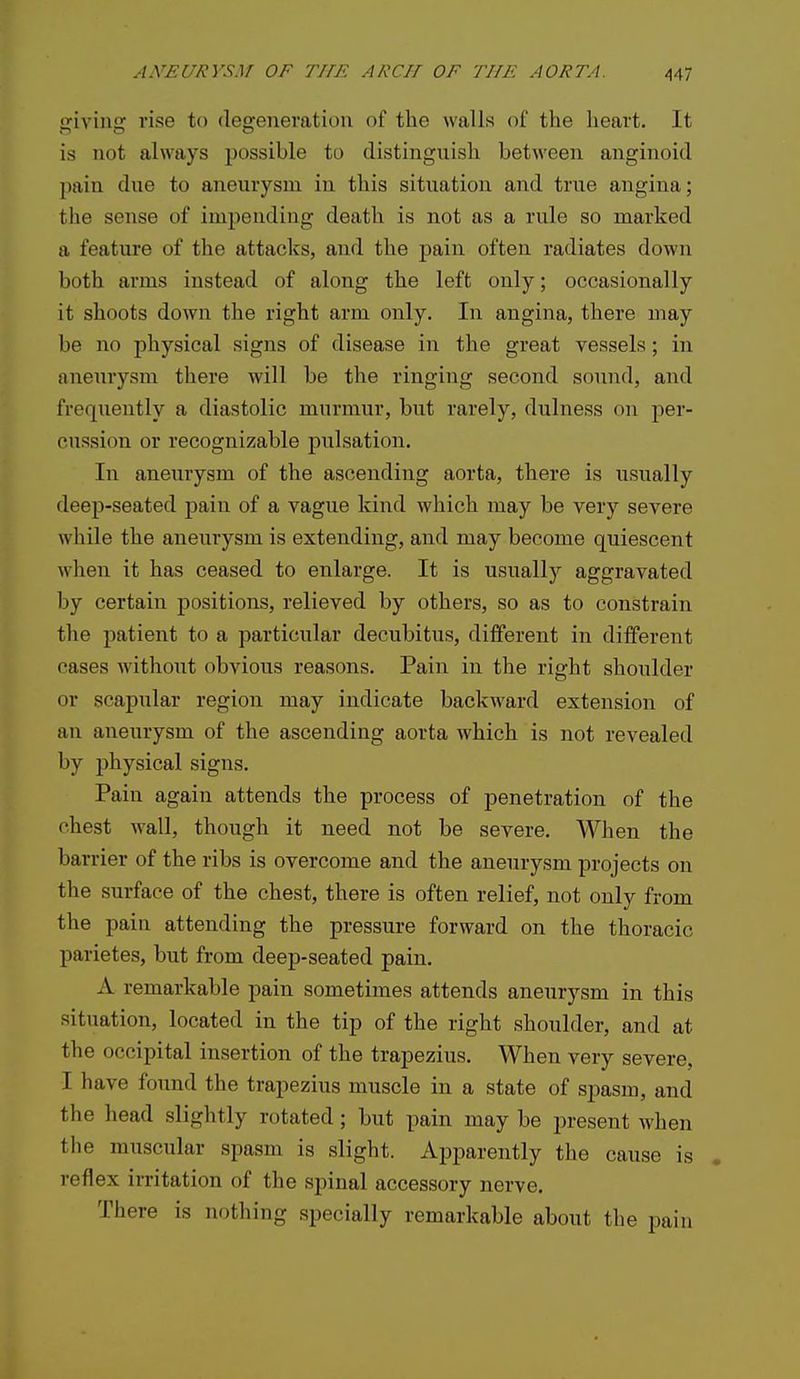 giving rise to degeneration of the walls of the heart. It is not always possible to distinguish between anginoid pain due to aneurysm in this situation and true angina; the sense of impending death is not as a rule so marked a feature of the attacks, and the pain often radiates down both arms instead of along the left only; occasionally it shoots down the right arm only. In angina, there may be no physical signs of disease in the great vessels; in aneurysm there will be the ringing second sound, and frequently a diastolic murmur, but rarely, dulness on per- cussion or recognizable pulsation. In aneurysm of the ascending aorta, there is usually deep-seated pain of a vague kind which may be very severe while the aneurysm is extending, and may become quiescent when it has ceased to enlarge. It is usually aggravated by certain positions, relieved by others, so as to constrain the patient to a particular decubitus, different in different cases without obvious reasons. Pain in the right shoulder or scapular region may indicate backward extension of an aneurysm of the ascending aorta which is not revealed by physical signs. Pain again attends the process of penetration of the chest wall, though it need not be severe. When the barrier of the ribs is overcome and the aneurysm projects on the surface of the chest, there is often relief, not only from the pain attending the pressure forward on the thoracic parietes, but from deep-seated pain. A remarkable pain sometimes attends aneurysm in this situation, located in the tip of the right shoulder, and at the occipital insertion of the trapezius. When very severe, I have found the trapezius muscle in a state of spasm, and the head slightly rotated; but pain may be jsresent when tlie muscular spasm is slight. Apparently the cause is . reflex irritation of the spinal accessory nerve. There is nothing specially remarkable about the pain