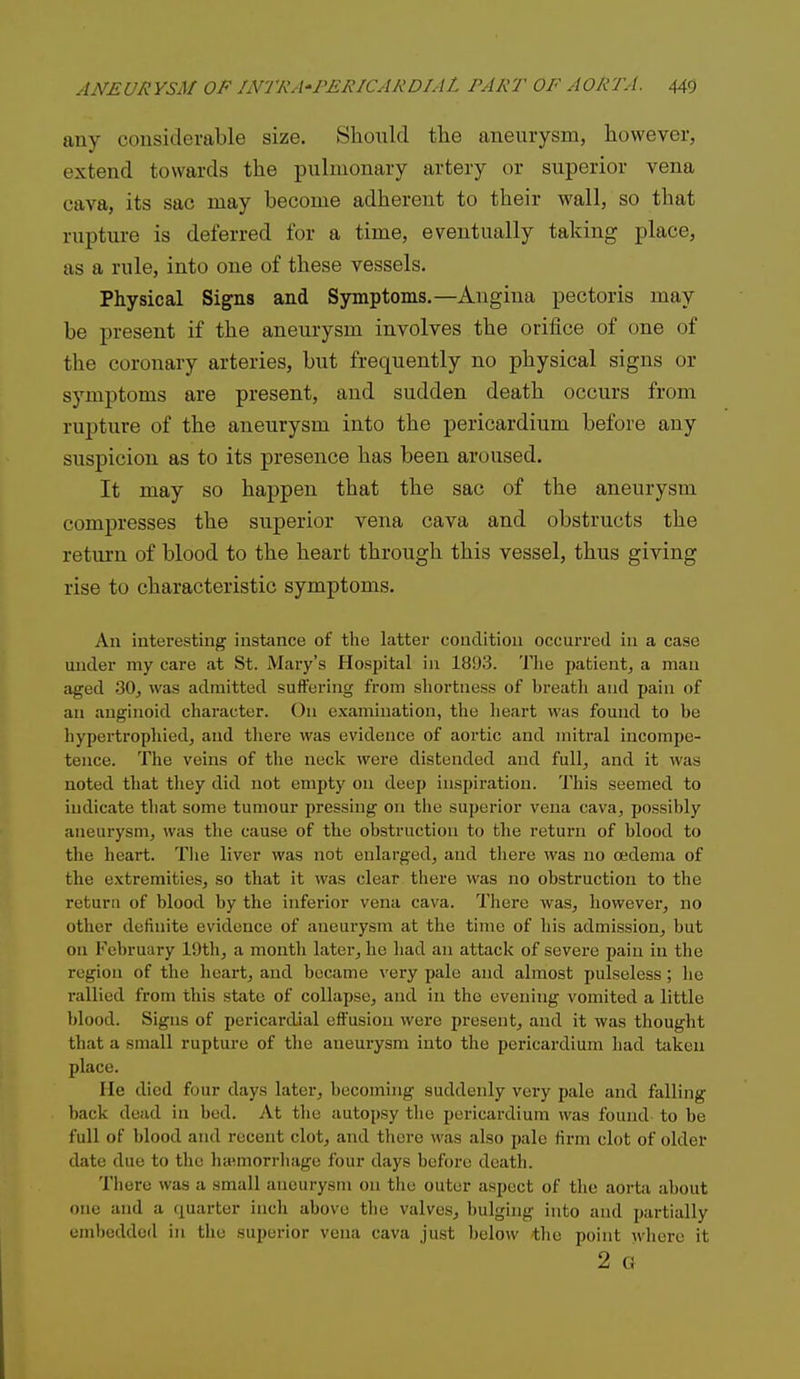 any considerable size. Should the aneurysm, however, extend towards the pulmonary artery or superior vena cava, its sac may become adherent to their wall, so that rupture is deferred for a time, eventually taking place, as a rule, into one of these vessels. Physical Signs and Symptoms.—Angina pectoris may be present if the aneurysm involves the orifice of one of the coronary arteries, but frequently no physical signs or symptoms are present, and sudden death occurs from rupture of the aneurysm into the pericardium before any suspicion as to its presence has been aroused. It may so happen that the sac of the aneurysm compresses the superior vena cava and obstructs the return of blood to the heart through this vessel, thus giving rise to characteristic symptoms. An interesting instance of the latter condition occurred in a case under my care at St. Maiy's Hospital in 18!)3. The patient, a man aged 30, was admitted suifering from shortness of breath and pain of an anginoid character. On examination, the heart was found to be hypertrophied, and there was evidence of aortic and mitral incompe- tence. The veins of the neck were distended and full, and it was noted that they did not empty on deep inspiration. This seemed to indicate tliat some tumour pressing on the superior vena cava, possibly aneurysm, was the cause of the obstruction to the return of blood to the heart. Tiie liver was not enlarged, and there was no oedema of the extremities, so that it was clear there was no obstruction to the return of blood by the inferior vena cava. There was, however, no other definite evidence of aneurysm at the time of his admission, but on February 19th, a month later, he liad an attack of severe pain in the region of the heart, and became very pale and almost pulseless; he rallied from this state of collapse, and in the evening vomited a little blood. Signs of pericardial effusion were present, and it was thought that a small rupture of the aneurysm into the pericardium had taken place. He died four days later, becoming suddenly very pale and falling back dead in bed. At the autopsy the pericardium was found to be full of blood and recent clot, and there was also pale firm clot of older date due to the ha^norrhage four days before death. There was a small aneurysm on tlie outer aspect of the aorta about one and a quarter inch above the valves, bulging into and partially embedded in the superior vena cava just l)elow the point wliere it 2 G