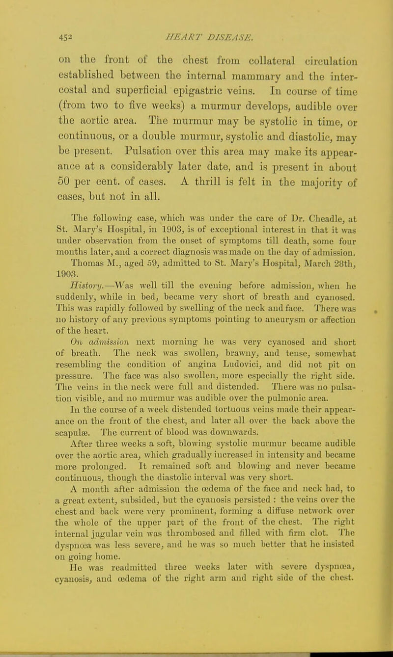 on the front of the chest from collateral circulation established between the internal mammary and the inter- costal and superficial ejngastric veins. In course of time (from two to five weeks) a murmur develops, audible over the aortic area. The murmur may be systolic in time, or continuous, or a double murmur, systolic and diastolic, may be present. Pulsation over this area may make its appear- ance at a considerably later date, and is present in about 50 per cent, of cases. A thrill is felt in the majority of cases, but not in all. The following case, whicli was under tlie care of Dr. Clieadle, at St. Mary's Hospital, iu 1903^ is of excejjtional interest in that it was under observation from the onset of symptoms till death, some four mouths later, and a correct diagnosis was made on the day of admission. Thomas M., aged 59, admitted to St. Mary's Hospital, March 28th, 1903. History.—Was well till the evening before admission, when he suddenly, while in bed, became very short of breath and cyauosed. This was rapidly followed by swelling of the neck and face. Tliere was no history of any previous symptoms pointing to aneurysm or affection of the heart. On admission next morning he was very cyauosed and short of breath. The neck was swollen, brawny, and tense, somewhat resembling the condition of angina Ludovici, and did not pit on pressure. The face was also swollen, more especially the right side. The veins in the neck were full and distended. There was no pulsa- tion visible, and no murmur was audible over tlie pulmonic area. In the course of a week distended tortuous veins made their appear- ance on the front of the chest, and later all over tlie back abo\-e the scapulaj. The current of blood was downwards. After three weeks a soft, blowing systolic murmur became audible over the aortic area, which gradually increased in intensity and became more prolonged. It remained soft and blowing and never became continuous, though the diastolic interval was very sliort. A month after admission the oidema of the face and neck had, to a great extent, subsided, but the cyanosis persisted : the veins over the chest and back were very prominent, forming a diffuse network over the whole of the upper part of the front of the cliest. Tlie riglit internal jugular vein was thrombosed and filled witli firm clot. The dyspnoea was less severe, and he was so much better that he insisted on going home. He was readmitted three weeks later with severe dyspua'a, cyauosiSj and oedema of the right arm and right side of the chest.