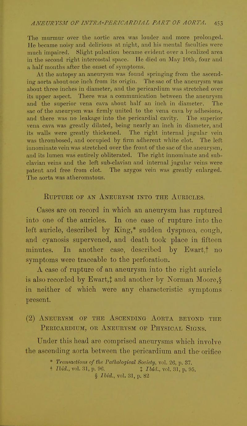 The murmiu- over tlie aortic area was louder and more prolonged. He became noisy and delirious at nif^ht, and his mental faciiltief5 were much impaired. Slight pulsation l)ecanic evident over a localized area in the second right intercostal space. He died on May lOthj four and a half months after the onset of symptoms. At the autopsy an aneurysm was found springing from the ascend- ing aorta about one inch from its origin. The sac of the aneurysm was about three inches in diameter, and the pericardium was sti'etched over its upper aspect. There was a communication between the aneurysm and the superior vena cava about half an inch in diameter. The sac of the aneurysm was firmly united to the vena cava by adhesions, and there was no leakage into the pericardial cavity. The superior vena cava was greatly dilated, being nearly an inch in diameter, and its walls were greatly tliickened. The right internal jugular vein was thrombosed, and occupied by firm adherent wliite clot. The left innominate vein was stretched over the front of the sac of the aneurysm^ and its lumen was entirely obliterated. The right innominate and sub- clavian veins and the left sub-clavian and internal jugular veins were patent and free from clot. The azygos vein was greatly enlarged. The aorta was atheromatous. EUPTUEE OF AN AnEUBYSM INTO THE AURICLES. Cases are on record in which, an aneurysm has ruptured into one of the auricles. In one case of rupture into the left auricle, described by King,* sudden dyspnoea, cough, and cyanosis supervened, and death took place in fifteen minutes. In another case, described by Ewart,t no symptoms were traceable to the perforation. A case of rupture of an aneurysm into the right auricle is also recorded by Ewart,t and another by Norman Moore, § in neither of which were any characteristic symptoms present. (2) Aneurysm of the Ascending Aorta beyond the Pericardium, or Aneurysm op Physical Signs. Under this head are comprised aneurysms which involve the ascending aorta between the pericardium and the- orifice * Tramactions of the Talhological Society, vol. 2C, p. 37. t Ibid., vol. p. !)C. t Ihid., vol. :U, p. 95. § Ibid., vol. 31, p. 82