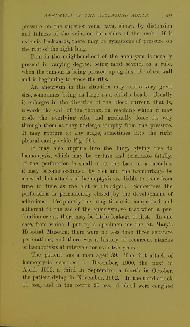 pressure on tlie superior vena cava, sliowu by distension and fulness of the veins on both sides of the neck ; if it extends backwards, there may be symptoms of pressure on the root of the right lung. Pain in the neighbourhood of the aneurysm is usually present in varying degree, being most severe, as a rule, when the tumour is being pressed up against the chest wall and is beginning to erode the ribs. An aneurysm in this situation may attain very great size, sometimes being as large as a child's head. Usually it enlarges in the direction of the blood current, that is, towards the wall of the thorax, on reaching which it may erode the overlying ribs, and gradually force its way through them as they undergo atrophy from the pressure. It may rupture at any stage, sometimes into the right pleural cavity (vide Fig. 36). It may also rupture into the lung, giving rise to hnsmojDtysis, which may be profuse and terminate fatally. If the perforation is small or at the base of a sacculus, it may become occluded by clot and the haemorrhage be arrested, but attacks of haemoptysis are liable to recur from time to time as the clot is dislodged. Sometimes the perforation is permanently closed by the development of adhesions. Frequently the lung tissue -is compressed and adherent to the sac of the aneurysm, so that when a per- foration occurs there may be little leakage at first. In one case, from which I put up a specimen for the St. Mary's Hospital Museum, there were no less than three separate perforations, and there was a history of recurrent attacks of htemoptysis at intervals for over two years. The patient was a man aged 59. The first attack of htemoptysis occurred in December, 1900, the next in April, 1902, a third in September, a fourth in October, the patient dying in November, 1902. In the third attack 10 ozs., and in the fourth 20 ozs. of blood were coughed