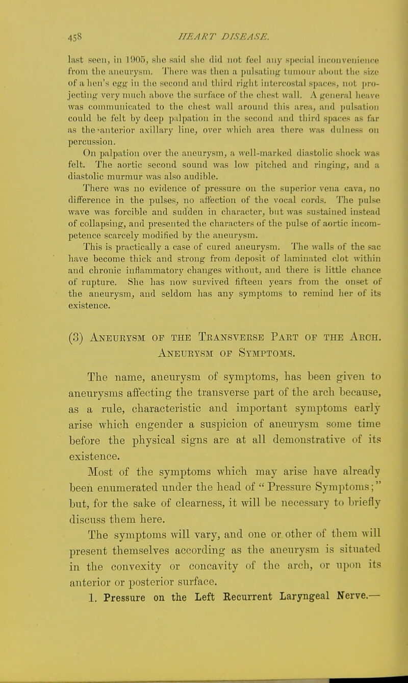 last scon, in 1005, slio said slu! did not feel any s|n'(:ial iricdnvonionce from the aneurysni. 'I'lici-o was tlien a jnilsalinj^ Linnoiir alioiil llie size of alien's egf? in the second and third rif^ht intercostal spaces, not ])ro- jectint^ very iiiucli above tlic surface of lli(^ cliest wail. A jreneral lieave was connnunicated to tlie cliest wall around tliis area, and pulsation could be felt by deep j)ulpation in the second and third sj)aces as far as the-anterior axillai-y line, over which area tliere was dulncss on percussion. t)n ])alpation over tlie aneurysm, a well-marked diastolic shock was felt. Tlie aortic second sound was low pitched and ringin;^, and a diastolic murmur was also audible. There was no evidence of pressure on the superior vena cava, no difference in the pulses, no affection of tlie vocal cords, 'i'he pulse wave was forcible and sudden in character, but was sustained instead of collapsing, and presented the characters of the pulse of aortic incom- petence scarcely modified by the .aneurysm. This is practically a case of cured aneurysm. The walls of the sac have become thick and strong from deposit of laminated clot within and chronic inflammatory changes without, and there is little chance of rupture. She has now survived fifteen years from the onset of the aneurysm, and seldom has any symptoms to remind her of its existence. (3) Aneueysm of the Tbansveese Paet of the Aech. Aneurysm of Symptoms. The name, aneurysm of symptoms, has been given to aneurysms affecting the transverse part of the arch because, as a rule, characteristic and important symptoms early arise which engender a suspicion of aneurysm some time before the physical signs are at all demonstrative of its existence. Most of the symptoms which may arise Imve already been enumerated under the head of  Pressure Symptoms; but, for the sake of clearness, it will be necessary to briefly discuss them here. The symptoms will vary, and one or. other of them will present themselves according as the aneurysm is situated in the convexity or concavity of the arch, or upon its anterior or posterior surface. 1. Pressure on the Left Recurrent Laryngeal Nerve.—