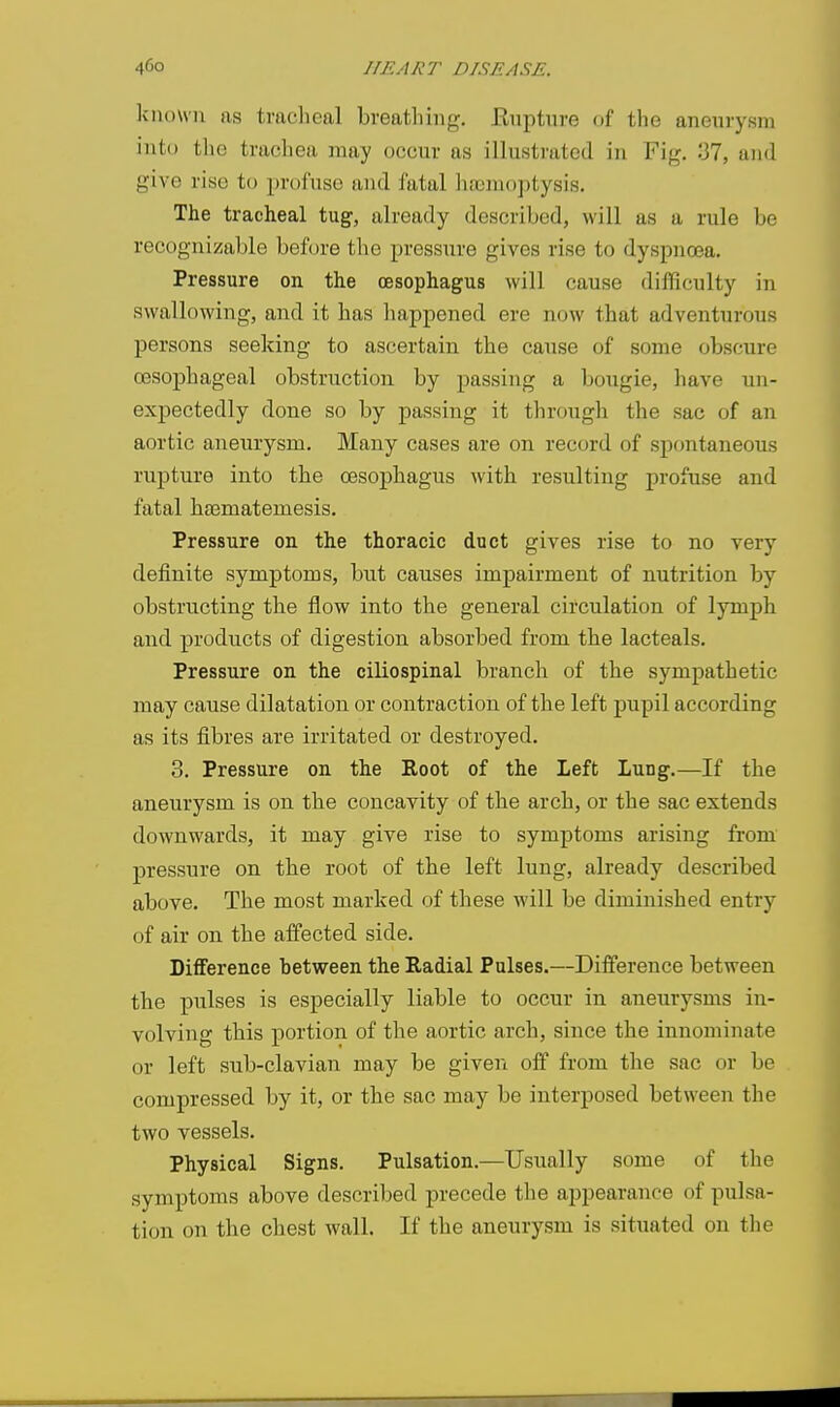 known as traclieal breathing, Enptnre of the aneurysm into the trachea may occur as illustrated in Fig. 37, and give rise to profuse and fatal hajmojjtysis. The tracheal tug, already described, will as a rule be recognizable before the pressure gives rise to dyspnoea. Pressure on the oesophagus will cause difficulty in swallowing, and it has happened ere now that adventurous persons seeking to ascertain the cause of some obscure oesophageal obstruction by passing a bougie, have un- expectedly done so by passing it through the sac of an aortic aneurysm. Many cases are on record of spontaneous rupture into the oesophagus with resulting profuse and fatal heematemesis. Pressure on the thoracic duct gives rise to no very definite symptoms, but causes impairment of nutrition by obstructing the flow into the general circulation of lymph and products of digestion absorbed from the lacteals. Pressure on the ciliospinal branch of the sympathetic may cause dilatation or contraction of tbe left pupil according as its fibres are irritated or destroyed. 3. Pressure on the Root of the Left Lung.—If the aneurysm is on tbe concavity of the arch, or the sac extends downwards, it may give rise to symptoms arising from pressure on the root of tbe left lung, already described above. The most marked of these will be diminished entry of air on tbe affected side. Difference between the Radial Pulses.—Difference between tbe pulses is especially liable to occur in aneurysms in- volving this portion of the aortic arch, since the innominate or left sub-clavian may be given off from the sac or be compressed by it, or the sac may be interposed between the two vessels. Physical Signs. Pulsation.—Usually some of the symptoms above described precede the appearance of pulsa- tion on the chest wall. If the aneurysm is situated on the