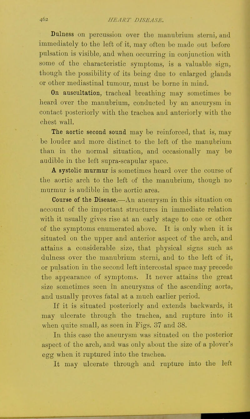 Dulness 011 percussion over the inaiiubritiiii steriii, and immediately to the left ol' it, may often be made out before pulsation is visible, and when occurring in conjunction with some of the characteristic symptoms, is a valuable sign, thougli the possibility of its being due to enlarged glands or other mediastinal tumour, must be borne in mind. On auscultation, tracheal breathing may sometimes be heard over the manubrium, conducted by an aneurysm in contact posteriorly with the trachea and anteriorly with the ohest wall. The aortic second sound may be reinforced, that is, may be louder and more distinct to the left of the manubrium than in the normal situation, and occasionally may be audible in the left supra-scapular space. A systolic murmur is sometimes heard over the course of the aortic arch to the left of the manubrium, though no murmur is audible in the aortic area. Course of the Disease.—An aneurysm in this situation on account of the important structures in immediate relation with it usually gives rise at an early stage to one or other of the symptoms enumerated above. It is only when it is situated on the upper and anterior aspect of the arch, and attains a considerable size, that physical signs such as dulness over the manubrium sterni, and to the left of it, or pulsation in the second left intercostal space may precede the appearance of symptoms. It never attains the great size sometimes seen in aneurysms of the ascending aorta, and usually proves fatal at a much earlier period. If it is situated posteriorly and extends backwards, it may ulcerate through the trachea, and rupture into it when quite small, as seen in Figs. 37 and 38. In this case the aneurysm was situated on the posterior aspect of the arch, and was only about the size of a plover's egg when it ruptured into the trachea. It may ulcerate through and rupture into the left