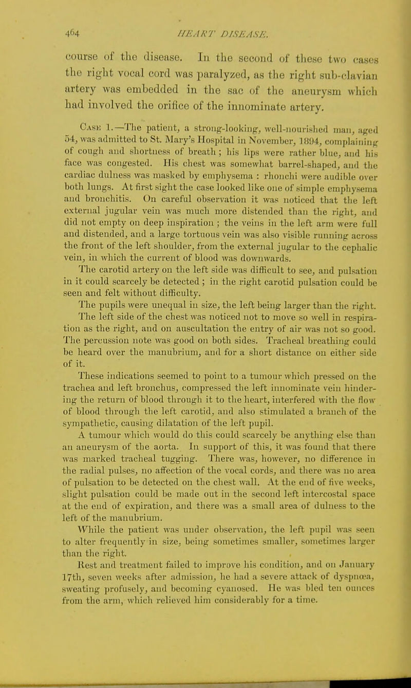course of the disease. In the second of these two cases the right vocal cord was paralyzed, as the right sub-clavian artery was embedded in the sac of the aneurysm which had involved the orifice of the innominate artery. Case 1.—The patient, a strong-looking-, well-nourislied man, a/^ed 54, was admitted to St. Mary's Hospital in November, 1894, complaining of cough and shortness of breath ; his lips were rather blue, and his face was congested. His chest was somewhat barrel-shaped, and the cardiac dulness was masked by emphysema : rhonchi were audible over both lungs. At first sight the case looked like one of simple emphysema and bronchitis. On careful observation it was noticed that the left external jugular vein was much more distended than the right, and did not empty on deep inspiration ; the veins in the left arm were full and distended, and a large tortuous vein was also visible running across the front of tlie left shoulder, from the external jugular to the cephalic vein, in which the current of blood was downwards. The carotid artery on the left side was difficult to see, and pulsation in it could scarcely be detected ; in the right carotid pulsation could be seen and felt without difficulty. The pupils were unequal in size, the left being larger than the riglit. The left side of the chest was noticed not to move so well in respira- tion as the right, and on auscultation the entry of air was not so good. The percussion note was good on both sides. Ti-acheal breathing could be heard over the manubrium, and for a short distance on either side of it. These indications seemed to point to a tumour which jjressed on the trachea and left bronchus, compressed tlie left innominate vein liinder- ing the return of blood through it to the heart, interfered with the flow of blood through the left carotid, and also stimulated a branch of the sympathetic, causing dilatation of the left pupil. A tumour which would do this could scarcely be anytliing else than an aneurysm of the aorta. In support of this, it was found that there was marked tracheal tugging. There was, however, no difference in the radial pulses, no affection of the \'Ocal cords, and there was no area of pulsation to be detected on the chest wall. At the end of five weeks, slight pulsation could be made out in the second left intercostal space at the end of expiration, and there ivas a small area of dulness to the left of the manubrium. While the patient was under observation, the left pupil was seen to alter frequently in size, being sometimes smaller, sometimes larger than the right. Rest and treatment failed to improve his condition, and on January 17th, seven weeks after admission, he had a severe attack of dyspna-a, sweating profusely, and becoming cyanosed. He was bled ten ounces from the arm, which relieved him considerably for a time.