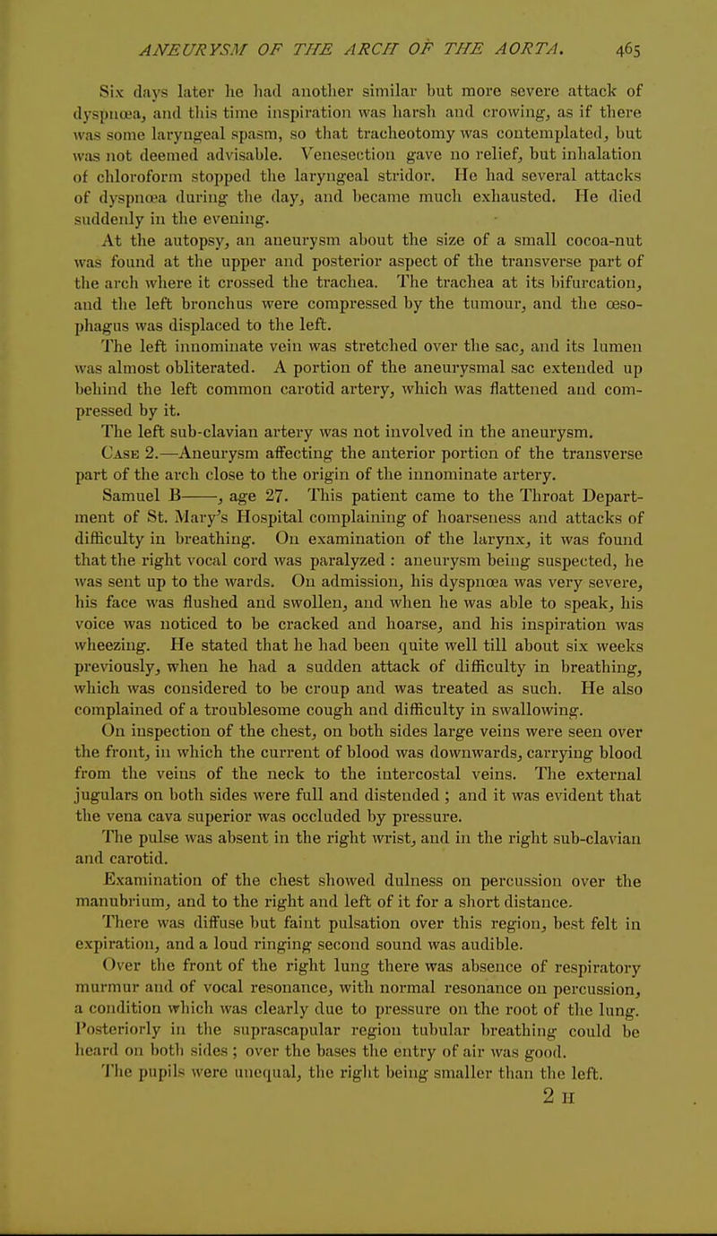 Six days later lie had another similar but more severe attack of dyspnoea, and this time inspiration was harsh and crowing, as if there was some laryng'cal spasm, so that tracheotomy was contemplated, but was not deemed advisable. Venesection gave no relief, but inhalation of chloroform stopped the laryngeal stridor. He had several attacks of dyspnoea during the day, and became much exhausted. He died suddenly in tlie evening. At the autopsy, an aneurysm about the size of a small cocoa-nut was found at the upper and posterior aspect of the transverse part of the arch where it crossed the trachea. The trachea at its bifurcation, and the left bronchus were compressed by the tumour, and the oeso- phagus was displaced to the left. The left innominate vein was stretched over the sac, and its lumen was almost obliterated. A portion of the aneurysmal sac extended up behind the left common carotid artery, which was flattened and com- pressed by it. The left sub-clavian artery was not involved in the aneurysm. Case 2.—Aneurysm affecting the anterior portion of the transverse part of the arch close to the origin of the innominate artery. Samuel B , age 27. This patient came to the Throat Depart- ment of St. Mary's Hospital complaining of hoarseness and attacks of difficulty in breathing. On examination of the larynx, it was found that the right vocal cord was paralyzed : aneurysm being suspected, he ^vas sent up to the wards. Ou admission, his dyspnoea was very severe, his face was flushed and swollen, and when he was able to speak, his voice was noticed to be cracked and hoarse, and his inspiration was wheezing. He stated that he had been quite well till about six weeks previously, when he had a sudden attack of difficulty in breathing, which was considered to be croup and was treated as such. He also complained of a troublesome cough and difficulty in swallowing. On inspection of the chest, on both sides large veins were seen over the front, in which the current of blood was downwards, carrying blood from the veins of the neck to the intercostal veins. The external jugulars on both sides were full and distended ; and it was evident that the vena cava superior was occluded by pressure. The pulse was absent in the right wrist, and in the right sub-clavian and carotid. Examination of the chest showed dulness on percussion over the manubrium, and to the right and left of it for a short distance. There was diffuse but faint pulsation over this region, best felt in expiration, and a loud ringing second sound was audible. Over the front of the right lung there was absence of respiratory murmur and of vocal resonance, with normal resonance on percussion, a condition which was cleai-ly due to pressure on the root of the lung. Posteriorly in the suprascapular region tubular breathing could be heard on both sides ; over the bases the entry of air was good. Tiie pupils were unequal, the right being smaller tlian the left. 2 H