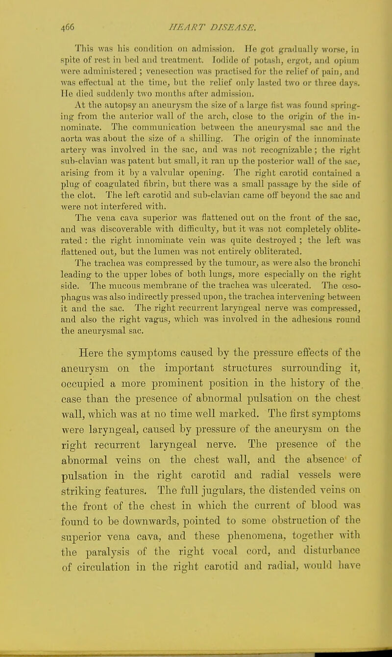 This was his condition on admission. He got gradually worse, in spite of rest in lied and treatment. Iodide of potash, ergot, and opium were administered ; venesection was practised for the relief of pain, and was effectual at the time, hut the relief only lasted two or three days, lie died suddenly two months after admission. At the autopsy an aneurysm tlie size of a largo fist was found sjn-ing- ing from the anterior wall of the arch, close to the origin of the in- nominate. The communication hetween the aneurysmal sac and the aortii was ahout the size of a shilling. 'I'hc origin of the innominate artery was involved in the sac, and was not recognizahle; the right suh-clavian was patent hut small, it ran up the posterior wall of the sac, arising from it hy a valvular opening, 'llie right carotid contained a plug of coagulated fibrin, hut there was a small passage by the side of the clot. The left carotid and sub-clavian came off l)eyond the sac and were not interfered with. Tlie vena cava superior was flattened out on the front of the sac, and was discoverable with difficulty, but it was not completely oblite- rated : the right innominate vein was quite destroyed ; the left was flattened out, but the lumen was not entirely oblitei-ated. The trachea was compressed by the tumour, as were also the bronchi leading to the upper lobes of hotli lungs, more especially on the right side. The mucous membrane of the trachea was ulcerated. Tlie ceso- phagus was also indirectly pressed upon, the trachea intervening between it and the sac. The right recurrent laryngeal nerve A^■as compressed, and also the right vagus, which was involved in the adhesions round the aneurysmal sac. Here the symptoms caused by tlie pressure effects of tho aneurysm on the important structures surrounding it, occupied a more prominent position in the history of the case than the presence of abnormal pulsation on the chest wall, which was at no time well marked. The first symptoms were laryngeal, caused by pressure of the aneurysm on the right recurrent laryngeal nerve. The presence of the abnormal veins on the chest wall, and the absence' of pulsation in the right carotid and radial vessels were striking features. The full jugulars, the distended veins on the front of the chest in which the current of blood was found to be downwards, pointed to some obstruction of tlie superior vena cava, and these phenomena, together with the paralysis of the right vocal cord, and disturbance of circulation in the right carotid and radial, would have