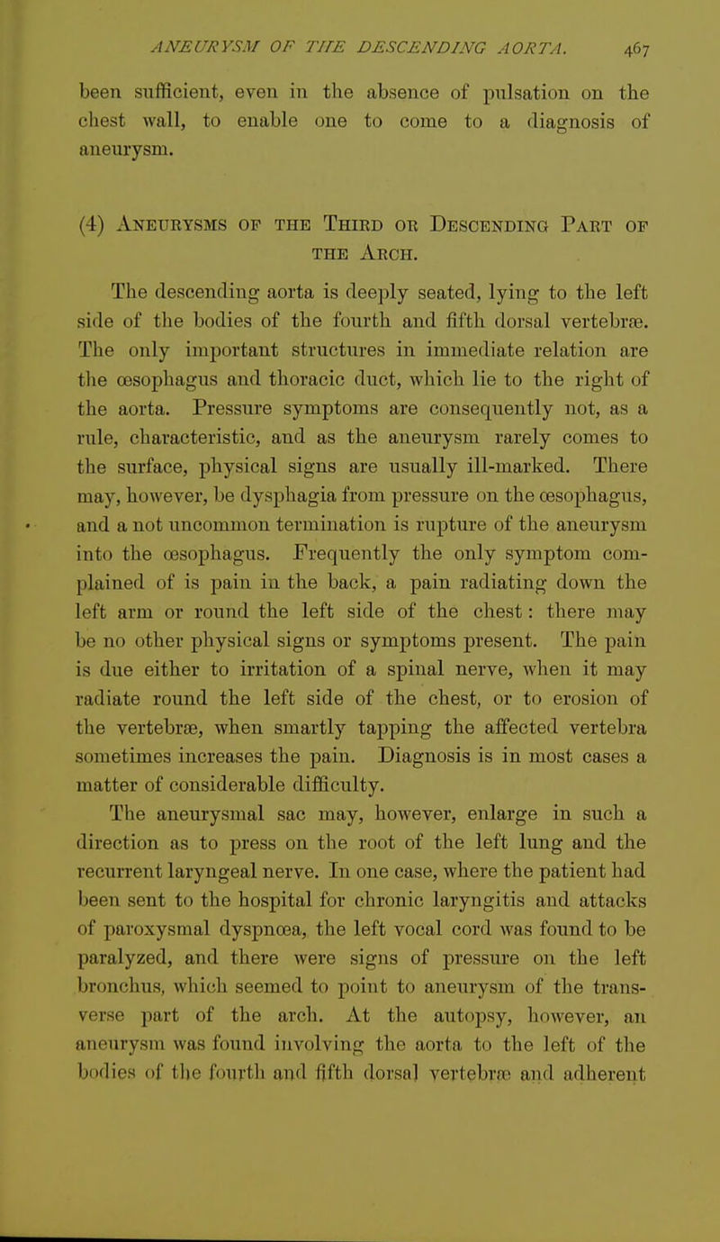 been sufficient, even in the absence of pitlsation on the chest wall, to enable one to come to a diagnosis of aneurysm. (4) Aneurysms of the Third or Descending Part op THE Arch. The descending aorta is deeply seated, lying to the left side of the bodies of the fourth and fifth dorsal vertebrae. The only important structures in immediate relation are the oesophagus and thoracic duct, which lie to the right of the aorta. Pressure symptoms are consequently not, as a rule, characteristic, and as the aneurysm rarely comes to the surface, physical signs are usually ill-marked. There may, however, be dysphagia from pressure on the oesophagus, and a not uncommon termination is rupture of the aneurysm into the oesophagus. Frequently the only symptom com- plained of is pain in the back, a pain radiating down the left arm or round the left side of the chest: there may be no other physical signs or symptoms present. The pain is due either to irritation of a spinal nerve, when it may radiate round the left side of the chest, or to erosion of the vertebrae, when smartly tapping the affected vertebra sometimes increases the pain. Diagnosis is in most cases a matter of considerable difficulty. The aneurysmal sac may, however, enlarge in such a direction as to press on the root of the left lung and the recurrent laryngeal nerve. In one case, where the patient had been sent to the hospital for chronic laryngitis and attacks of paroxysmal dyspnoea, the left vocal cord was found to be paralyzed, and there were signs of pressure on the left bronchus, which seemed to point to aneurysm of the trans- verse part of the arch. At the autopsy, however, an aneurysm was found involving the aorta to the left of the bodies of tlie fourth and fifth dorsa] vertebrae and adherent