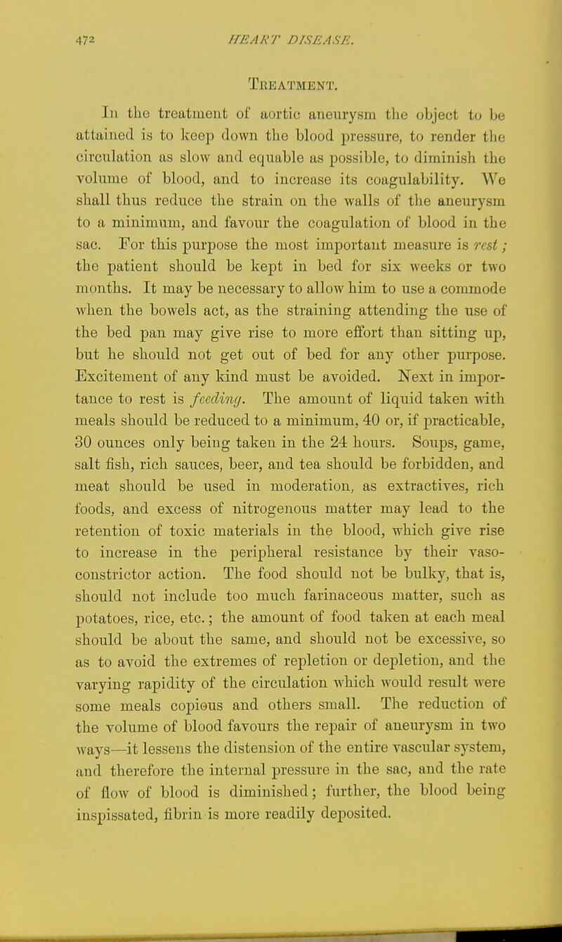 Treatment. Ill the treatment of aortic aneurysm the object to be attained is to keep clown the blood pressure, to render the circulation as slow and equable as possible, to diminish the A'^olumo of blood, and to increase its coagulability. We shall thus reduce the strain on the walls of the aneurysm to a minimum, and favour the coagulation of blood in the sac. For this purpose the most important measure is rest; the patient should be kept in bed for six weeks or two months. It may be necessary to allow him to use a commode when the bowels act, as the straining attending the use of the bed pan may give rise to more effort than sitting up, but he should not get out of bed for any other purpose. Excitement of any kind must be avoided. Next in impor- tance to rest is feeding. The amount of liquid taken with meals should be reduced to a minimum, 40 or, if practicable, 30 ounces only being taken in the 24 hours. Soups, game, salt fish, rich sauces, beer, and tea should be forbidden, and meat should be used in moderation, as extractives, rich foods, and excess of nitrogenous matter may lead to the retention of toxic materials in the blood, which give rise to increase in the peripheral resistance by their vaso- constrictor action. The food should not be bulky, that is, should not include too much farinaceous matter, such as potatoes, rice, etc.; the amount of food taken at each meal should be about the same, and should not be excessive, so as to avoid the extremes of repletion or depletion, and the varying rapidity of the circulation which would result were some meals copious and others small. The reduction of the volume of blood favours the repair of aneurysm in two ^vays—it lessens the distension of the entire vascular system, and therefore the internal pressin-e in the sac, and the rate of flow of blood is diminished; further, the blood being inspissated, fibrin is more readily deposited.