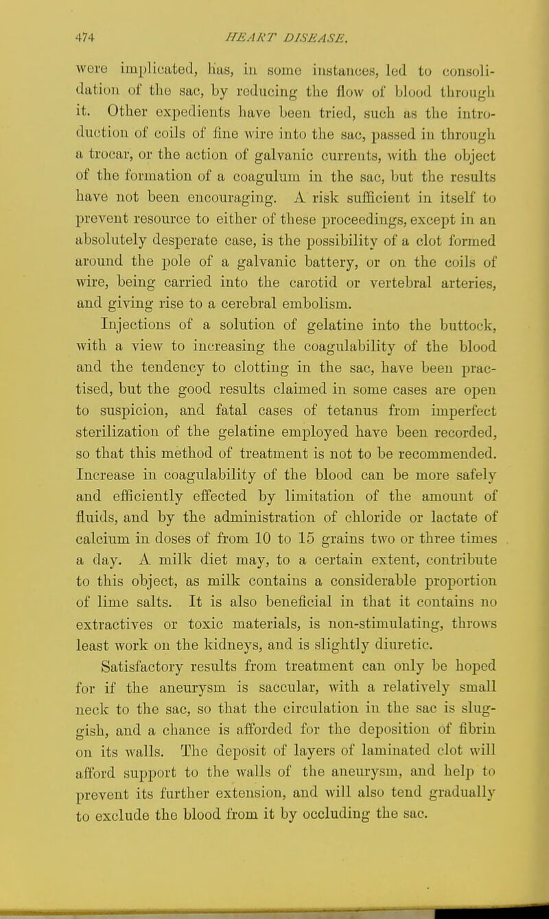 wove implicated, lias, in some instances, led to consoli- dation of tliu sac, by reducing the flow of blood through it. Other expedients have been tried, such as the intro- duction of coils of fine wire into the sac, passed in through tt trocar, or the action of galvanic currents, with the object of the formation of a coagulum in the sac, but the results have not been encouraging. A risk sufficient in itself to prevent resource to either of these proceedings, except in an absolutely desperate case, is the possibility of a clot formed around the pole of a galvanic battery, or on the coils of wire, being carried into the carotid or vertebral arteries, and giving rise to a cerebral embolism. Injections of a solution of gelatine into the buttock, with a view to increasing the coagulability of the blood and the tendency to clotting in the sac, have been prac- tised, but the good results claimed in some cases are open to suspicion, and fatal cases of tetanus from imperfect sterilization of the gelatine employed have been recorded, so that this method of treatment is not to be recommended. Increase in coagulability of the blood can be more safely and efficiently effected by limitation of the amount of fluids, and by the administration of chloride or lactate of calcium in doses of from 10 to 15 grains two or three times a day. A milk diet may, to a certain extent, contribute to this object, as milk contains a considerable proportion of lime salts. It is also beneficial in that it contains no extractives or toxic materials, is non-stimulating, throws least work on the kidneys, and is slightly diuretic. Satisfactory results from treatment can only be hoped for if the aneurysm is saccular, with a relatively small neck to the sac, so that the circulation in the sac is slug- gish, and a chance is afforded for the deposition of fibrin on its walls. The deposit of layers of laminated clot will afibrd support to the walls of the aneurysm, and help to prevent its further extension, and will also tend gradually to exclude the blood from it by occluding the sac.