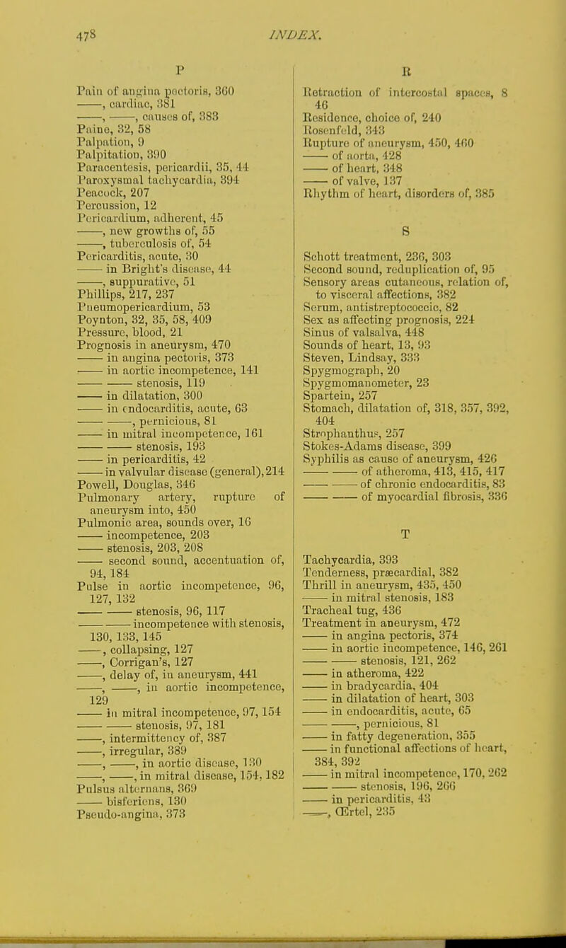 P Pain of angina poctoris, 3G0 , cardiac, 381 , , causes of, 383 Paino, 32, 58 Palpation, 9 Palpitation, 3i)0 Paracentesis, pericardii, 35, 44 Paroxysmal tachycardia, 394 Peacock, 207 Percussion, 12 Pericardium, adlierent, 45 , now growtlis of, 55 , tuberculosis of, 54 Pericarditis, acute, 30 in Briglit's disease, 44 , suppurative, 51 Phillips, 217, 237 I'lieumopericardium, 53 Poynton, 32, 35, 58, 409 Pressure, blood, 21 Prognosis in aneurysm, 470 in angina pectoris, 373 in aortic incompetence, 141 stenosis, 119 in dilatation, 300 in endocarditis, acute, G3 , pernicious, 81 in mitral incompeterice, 161 stenosis, 193 in pericarditis, 42 in valvular disease (general), 214 Powell, Douglas, 346 Pulmonary artery, rupture of aneurysm into, 450 Pulmonic area, sounds over, IG incompetence, 203 stenosis, 203, 208 second sound, accentuation of, 94,184 Pulse in aortic incompetence, 96, 127, 132 stenosis, 96, 117 incompetence with stenosis, 130, 133,145 , collapsing, 127 , Corrigan's, 127 , delay of, in aneurysm, 441 , , in aortic incompetence, 129 ill mitral incompetence, 97,154 stenosis, 97, 181 , intermittency of, 387 , irregular, 389 , , in aortic disc:use, 130 , , in mitral disease, 154,182 Pulsus alti.'rnans, 369 biaforicns, 130 B Retraction of intercostal spaces, 8 46 Residence, choice of, 240 Rosenfeld, 343 Rupture of aneurysm, 450, 460 of aorta, 428 of heart, 348 of valve, 137 Rliythm of heart, disorders of, 385 S Schott treatment, 236, 303 Hecond sound, reduplication of, 95 Sensory areas cutaneous, relation of, to visceral affections, 382 Serum, antistreptococcic, 82 Sex as affecting prognosis, 224 Sinus of valsalva, 448 Sounds of heart, 13, 93 Steven, Lindsay, 333 Spygmograpli, 20 Spygmomanometer, 23 Sparteiu, 257 Stomach, dilatation of, 318, 357, 392, 404 Strnphanthu?, 257 Stokes-Adams disease, 399 Syphilis as cause of aneurysm, 426 of atheroma, 413, 415, 417 of chronic endocarditis, 83 of myocardial fibrosis, 336 T Tachycardia, 393 Tenderness, prsecardial, 382 Thrill in aneurysm, 435, 450 in mitral stenosis, 183 Tracheal tug, 436 Treatment in aneurysm, 472 in angina pectoris, 374 in aortic incompetence, 146, 261 stenosis, 121, 262 in atheroma, 422 in bradycardia, 404 in dilatation of heart, 303 in endocarditis, acute, 65 , pernicious, 81 in fatty degeneration, 355 in functional affections of heart, 384, 392 in mitral incompetence, 170, 262 stenosis, 19G, 266 in pericarditis, 43