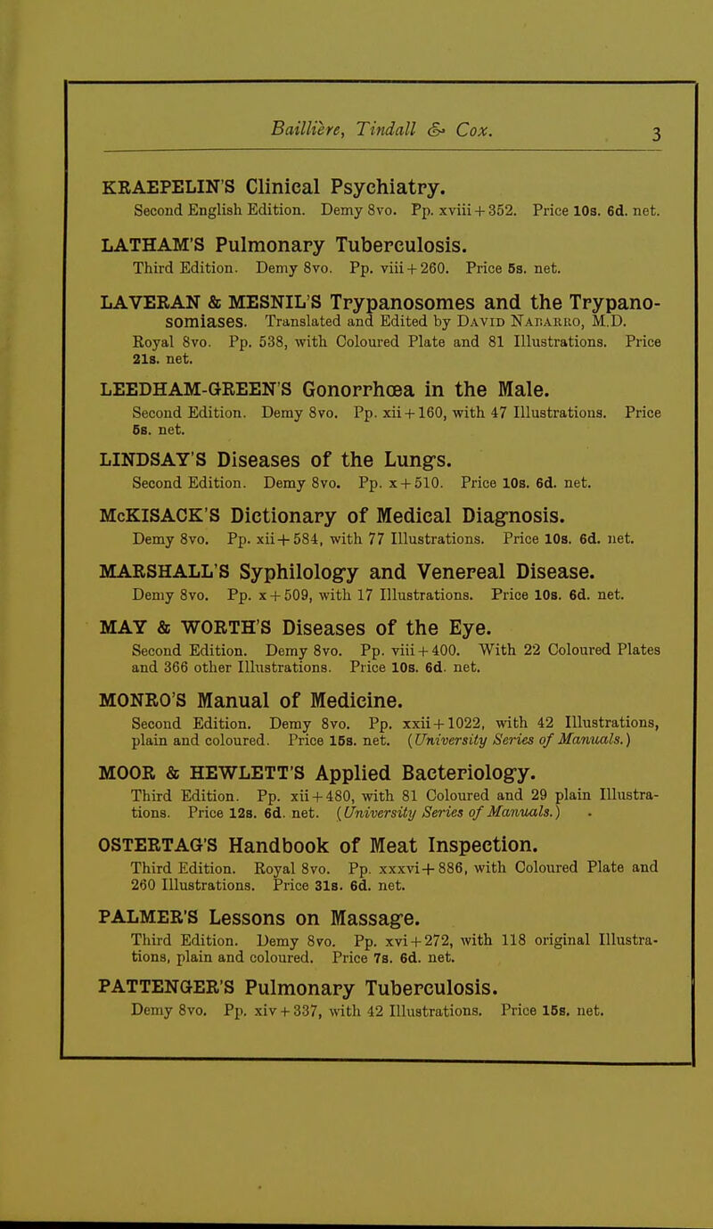 Bailliere, Tindall <S» Cox. KRAEPELIN'S Clinical Psychiatry. Second English Edition. Demy 8vo. Pp. xviii + 352. Price 10s. 6d. net. LATHAM'S Pulmonary Tuberculosis. Third Edition. Demy 8vo. Pp. viii + 260. Price63.net. LAVERAN & MESNIL'S Trypanosomes and the Trypano- somiases. Translated and Edited by David Nabakho, M.D. Royal 8vo. Pp. 538, with Coloured Plate and 81 Illustrations. Price 21s. net. LEEDHAM-GREEN'S Gonorrhoea in the Male. Second Edition. Demy 8vo. Pp. xii+160, with 47 Illustrations. Price 6s. net. LINDSAY'S Diseases of the Lung's. Second Edition. Demy 8vo. Pp. x + 510. Price 10s. 6d. net. McKiSACK'S Dictionary of Medical Diag-nosis. Demy 8vo. Pp. xii4-584, with 77 Illustrations. Price 10s. 6d. net. MARSHALL'S Syphilology and Venereal Disease. Demy 8vo. Pp. x + 509, with 17 Illustrations. Price 10s. 6d. net. MAY & WORTH'S Diseases of the Eye. Second Edition. Demy 8vo. Pp. viii + 400. With 22 Coloured Plates and 366 other Illustrations. Price 10s. 6d. net. MONRO'S Manual of Medicine. Second Edition. Demy 8vo. Pp. xxii+1022, with 42 Illustrations, plain and coloured. Pricel5s.net. {University Series of Manuals.) MOOR & HEWLETT'S Applied Bacteriolog-y. Third Edition. Pp. xii + 480, mth 81 Coloured and 29 plain Illustra- tions. Pricel2s.6d.net. {University Series of Manuals.) OSTERTAG'S Handbook of Meat Inspection. Third Edition. Royal 8vo. Pp. xxxvi+886, with Coloured Plate and 260 Illustrations. Price 31s. 6d. net. PALMER'S Lessons on Massagre. Third Edition. Demy 870. Pp. xvi + 272, with 118 original Illustra- tions, plain and coloured. Price 7s. 6d. net. PATTENGER'S Pulmonary Tuberculosis. Demy 8vo. Pp. xiv + 337, with 42 Illustrations. Price 15s. net.