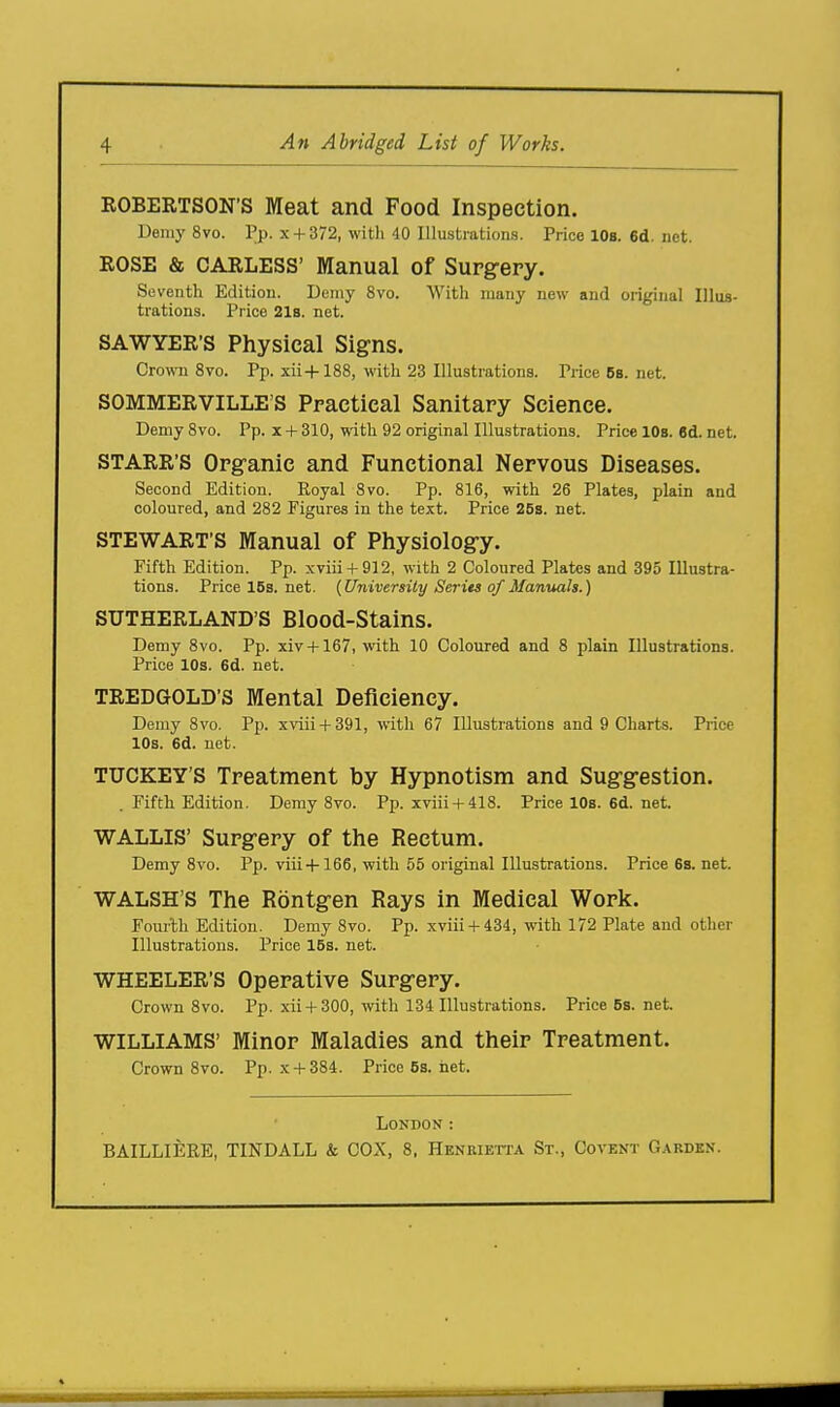 ROBERTSON'S Meat and Food Inspection. Demy 8vo. Pp. .x + 372, with 40 Illustrations. Price lOs. 6d. net. ROSE & CARLESS' Manual of Surgery. Seventh Edition. Demy 8vo. With many new and original Illus- trations. Price 218. net. SAWYER'S Physical Signs. Crown 8vo. Pp. xii+188, with 23 Illustrations. Price Bb. net. SOMMERVILLE'S Practical Sanitary Science. DemySvo. Pp. x + 310, with 92 original Illustrations. Pricel08.6d.net. STARR'S Organic and Functional Nervous Diseases. Second Edition. Royal 8vo. Pp. 816, with 26 Plates, plain and coloured, and 282 Figures in the text. Price 26s. net. STEWART'S Manual of Physiology. Fifth Edition. Pp. xviii-t-912, with 2 Coloured Plates and 395 Illustra- tions. Price 15s, net. (University Series of Manuals.) SUTHERLAND'S Blood-Stains. Demy 8vo. Pp. xiv + 167, with 10 Coloured and 8 plain Illustrations. Price 10s. 6d. net. TREDGOLD'S Mental Deficiency. Demy 8vo. Pp. xviii + 391, with 67 Illustrations and 9 Charts. Price IDs. 6d. net. TUCKEY'S Treatment by Hypnotism and Suggestion. . Fifth Edition. Demy 8vo. Pp. xviii + 418. Price 10s. 6d. net. WALLIS' Surgery of the Rectum. Demy 8vo. Pp. viii-fl66, with 55 original Illustrations. Price 6s. net. WALSH'S The Rontgen Rays in Medical Work. Foiulh Edition. Demy 8vo. Pp. xviii-l-434, with 172 Plate and other Illustrations. Price 15s. net. WHEELER'S Operative Surgery. Crown 8vo. Pp. xii-F300, with 134 Illustrations. Price 5s. net. WILLIAMS' Minor Maladies and their Treatment. Crown 8vo. Pp. x-f 384. Price 5s. net. London : BAILLIERE, TINDALL & COX, 8, Henrikita St., Covent G.\rdkn.