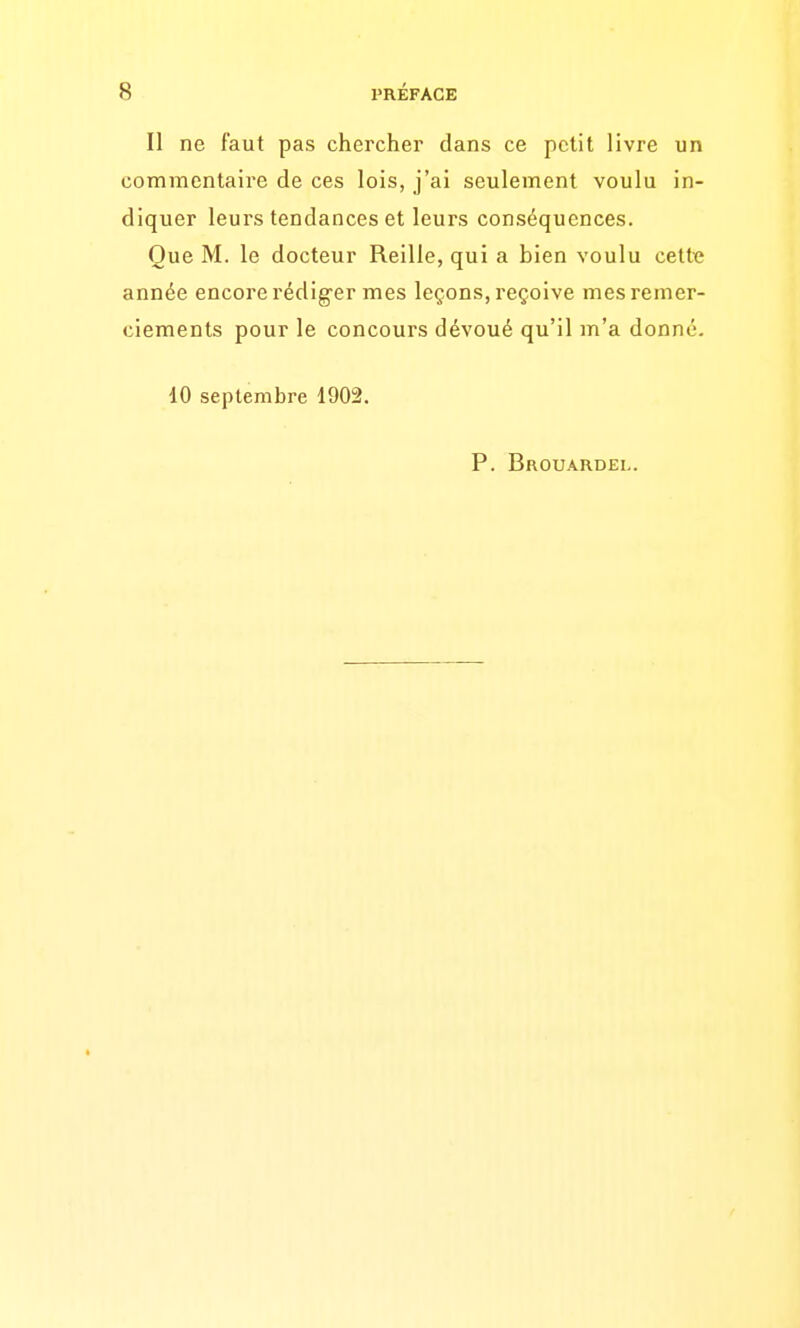 Il ne faut pas chercher dans ce petit livre un commentaire de ces lois, j'ai seulement voulu in- diquer leurs tendances et leurs conséquences. Que M. le docteur Reille, qui a bien voulu celte année encore rédiger mes leçons, reçoive mes remer- ciements pour le concours dévoué qu'il m'a donné. 10 septembre 1902. P. Brouardel.