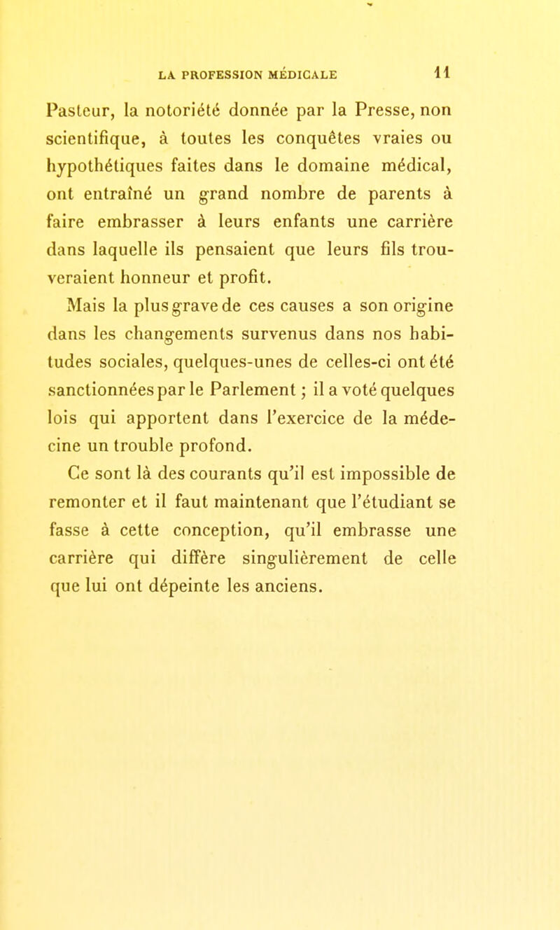 LA. PROFESSION MEDICALE H Pasteur, la notoriété donnée par la Presse, non scientifique, à toutes les conquêtes vraies ou hypothétiques faites dans le domaine médical, ont entraîné un grand nombre de parents à faire embrasser à leurs enfants une carrière dans laquelle ils pensaient que leurs fils trou- veraient honneur et profit. Mais la plus grave de ces causes a son origine dans les changements survenus dans nos habi- tudes sociales, quelques-unes de celles-ci ont été sanctionnées par le Parlement ; il a voté quelques lois qui apportent dans l'exercice de la méde- cine un trouble profond. Ce sont là des courants qu'il est impossible de remonter et il faut maintenant que l'étudiant se fasse à cette conception, qu'il embrasse une carrière qui diffère singulièrement de celle que lui ont dépeinte les anciens.