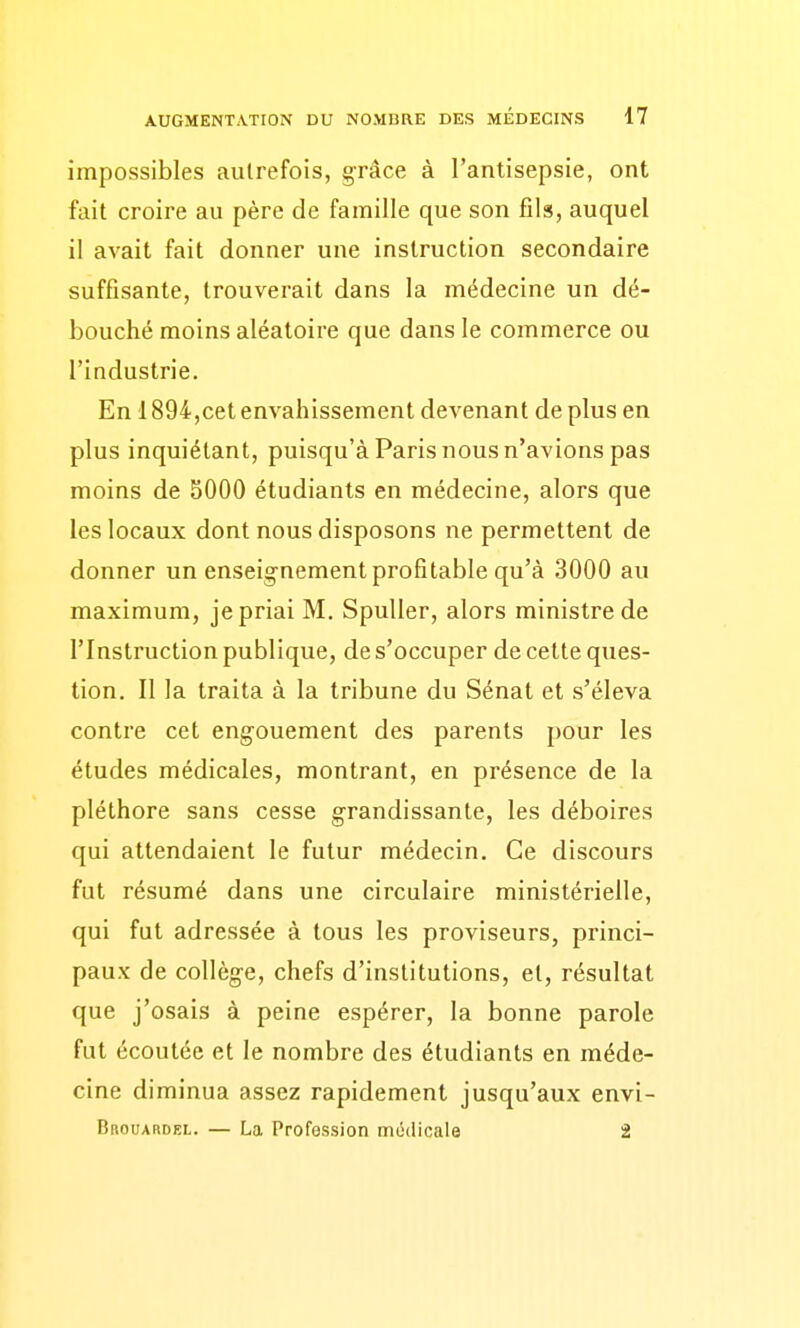 impossibles autrefois, grâce à l'antisepsie, ont fait croire au père de famille que son fils, auquel il avait fait donner une instruction secondaire suffisante, trouverait dans la médecine un dé- bouché moins aléatoire que dans le commerce ou l'industrie. En 1894,cet envahissement devenant de plus en plus inquiétant, puisqu'à Paris nous n'avions pas moins de 5000 étudiants en médecine, alors que les locaux dont nous disposons ne permettent de donner un enseig'nement profitable qu'à 3000 au maximum, je priai M. SpuUer, alors ministre de l'Instruction publique, de s'occuper de cette ques- tion. Il la traita à la tribune du Sénat et s'éleva contre cet engouement des parents pour les études médicales, montrant, en présence de la pléthore sans cesse grandissante, les déboires qui attendaient le futur médecin. Ce discours fut résumé dans une circulaire ministérielle, qui fut adressée à tous les proviseurs, princi- paux de collège, chefs d'institutions, et, résultat que j'osais à peine espérer, la bonne parole fut écoutée et le nombre des étudiants en méde- cine diminua assez rapidement jusqu'aux envi- Brouardel. — La Profession médicale 2