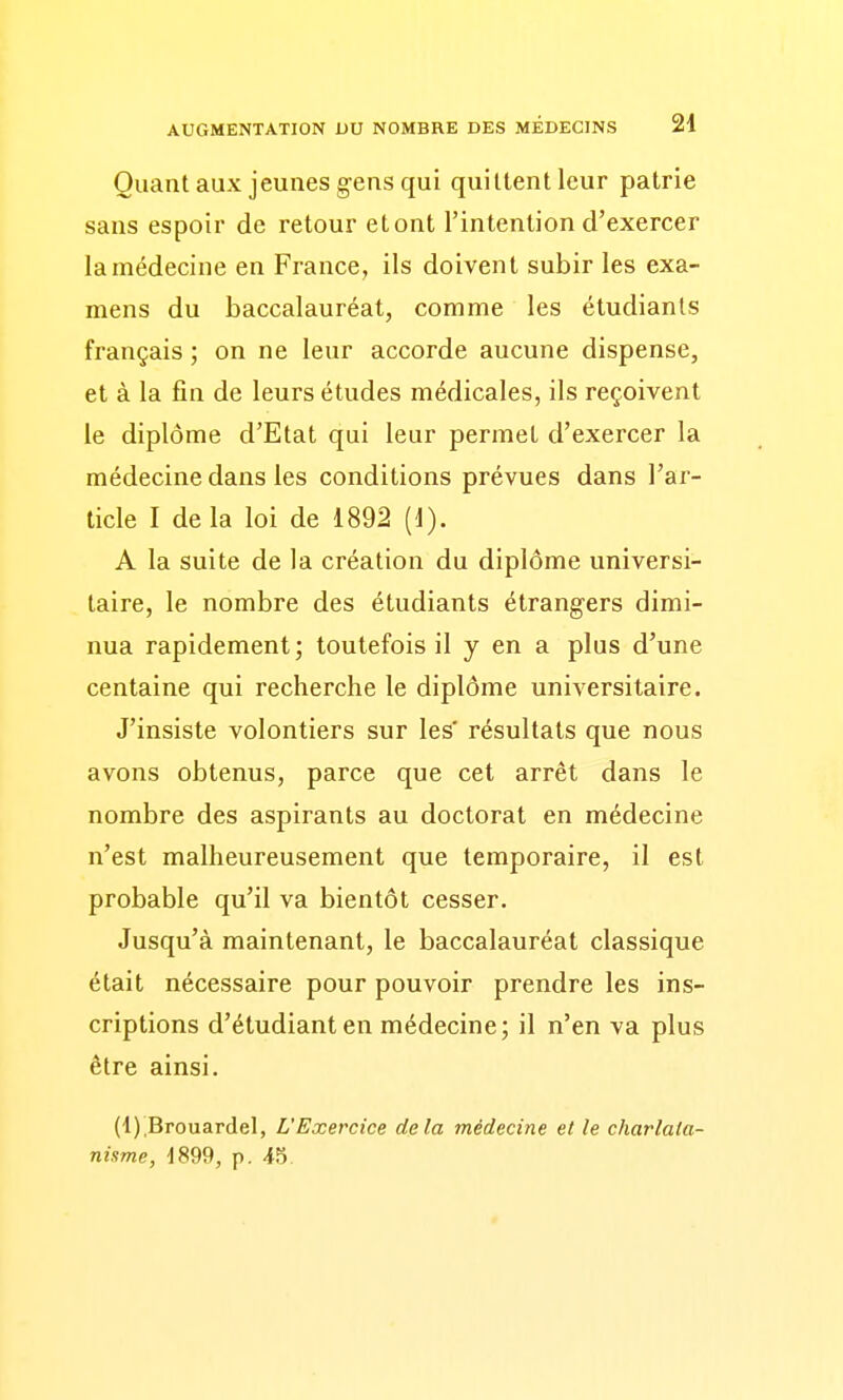 Quant aux jeunes gens qui quittent leur patrie sans espoir de retour etont l'intention d'exercer la médecine en France, ils doivent subir les exa- mens du baccalauréat, comme les étudiants français ; on ne leur accorde aucune dispense, et à la fin de leurs études médicales, ils reçoivent le diplôme d'Etat qui leur permet d'exercer la médecine dans les conditions prévues dans l'ar- ticle I de la loi de 1892 (1). A la suite de la création du diplôme universi- taire, le nombre des étudiants étrangers dimi- nua rapidement; toutefois il y en a plus d'une centaine qui recherche le diplôme universitaire. J'insiste volontiers sur les' résultats que nous avons obtenus, parce que cet arrêt dans le nombre des aspirants au doctorat en médecine n'est malheureusement que temporaire, il est probable qu'il va bientôt cesser. Jusqu'à maintenant, le baccalauréat classique était nécessaire pour pouvoir prendre les ins- criptions d'étudiant en médecine; il n'en va plus être ainsi. (l)iBrouardel, L'Exercice delà médecine et le charlata- nisme, 1899, p. 45