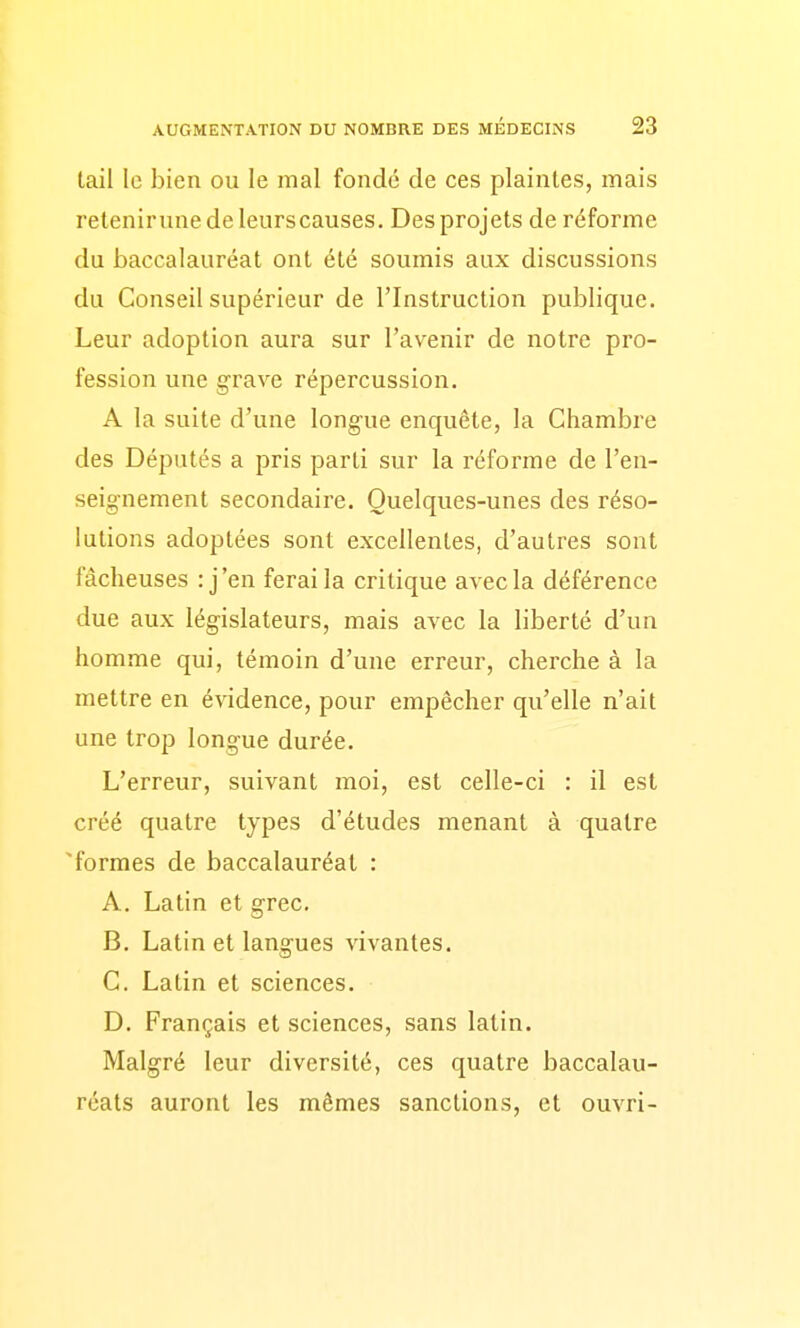 tail le bien ou le mal fondé de ces plaintes, mais retenirune de leurs causes. Des projets de réforme du baccalauréat ont été soumis aux discussions du Conseil supérieur de l'Instruction publique. Leur adoption aura sur l'avenir de notre pro- fession une g-rave répercussion. A la suite d'une longue enquête, la Chambre des Députés a pris parti sur la réforme de l'en- seignement secondaire. Quelques-unes des réso- lutions adoptées sont excellentes, d'autres sont fâcheuses : j'en ferai la critique avec la déférence due aux législateurs, mais avec la liberté d'un homme qui, témoin d'une erreur, cherche à la mettre en évidence, pour empêcher qu'elle n'ait une trop longue durée. L'erreur, suivant moi, est celle-ci : il est créé quatre types d'études menant à quatre 'formes de baccalauréat : A. Latin et grec. B. Latin et langues vivantes. C. Latin et sciences. D. Français et sciences, sans latin. Malgré leur diversité, ces quatre baccalau- réats auront les mêmes sanctions, et ouvri-