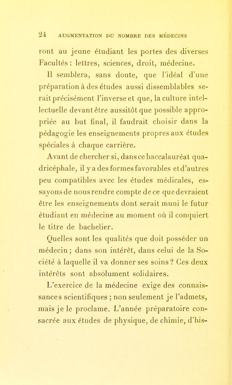 ront au jeune étudiant les portes des diverses Facultés : lettres, sciences, droit, médecine. Il semblera, sans doute, que l'idéal d'une préparation à des études aussi dissemblables se- rait précisément l'inverse et que, la culture intel- lectuelle devant être aussitôt que possible appro- priée au but final, il faudrait choisir dans la pédagogie les enseignements propres aux études spéciales à chaque carrière. Avant de chercher si, dans ce baccalauréat qua- dricéphale, il y a des formes favorables et d'autres peu compatibles avec les études médicales, es- sayons de nous rendre compte de ce que devraient être les enseignements dont serait muni le futur étudiant en médecine au moment où il conquiert le titre de bachelier. Quelles sont les qualités que doit posséder un médecin ; dans son intérêt, dans celui de la So- ciété à laquelle il va donner ses soins? Ces deux intérêts sont absolument solidaires. L'exercice de la médecine exige des connais- sances scientifiques ; non seulement je l'admets, mais je le proclame. L'année préparatoire con- sacrée aux études de physique, de chimie, d'his-