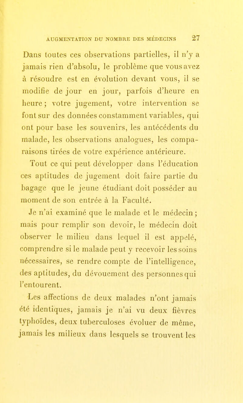 Dans toutes ces observations partielles, il n'y a jamais rien d'absolu, le problème que vous avez à résoudre est en évolution devant vous, il se modifie de jour en jour, parfois d'heure en heure ; votre jugement, votre intervention se font sur des données constamment variables, qui ont pour base les souvenirs, les antécédents du malade, les observations analogues, les compa- raisons tirées de votre expérience antérieure. Tout ce qui peut développer dans l'éducation ces aptitudes de jugement doit faire partie du bagage que le jeune étudiant doit posséder au moment de son entrée à la Faculté. Je n'ai examiné que le malade et le médecin ; mais pour remplir son devoir, le médecin doit observer le milieu dans lequel il est appelé, comprendre si le malade peut y recevoir les soins nécessaires, se rendre compte de l'intelligence, des aptitudes, du dévouement des personnes qui l'entourent. Les affections de deux malades n'ont jamais été identiques, jamais je n'ai vu deux fièvres typhoïdes, deux tuberculoses évoluer de même, jamais les milieux dans lesquels se trouvent les