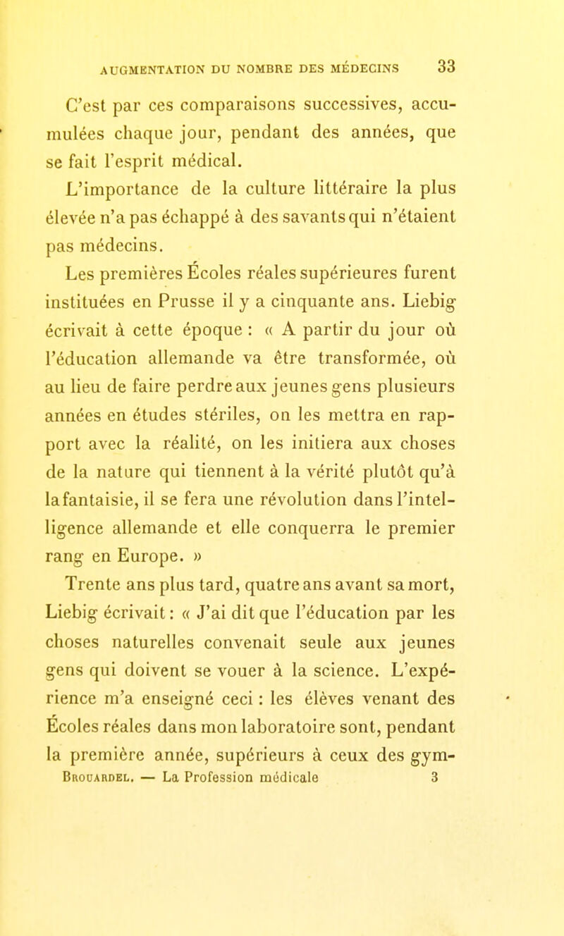 C'est par ces comparaisons successives, accu- mulées chaque jour, pendant des années, que se fait l'esprit médical. L'importance de la culture littéraire la plus élevée n'a pas échappé à des savants qui n'étaient pas médecins. Les premières Écoles réaies supérieures furent instituées en Prusse il y a cinquante ans. Liebig écrivait à cette époque : « A partir du jour où l'éducation allemande va être transformée, où au lieu de faire perdreaux jeunes gens plusieurs années en études stériles, on les mettra en rap- port avec la réalité, on les initiera aux choses de la nature qui tiennent à la vérité plutôt qu'à la fantaisie, il se fera une révolution dans l'intel- ligence allemande et elle conquerra le premier rang en Europe. » Trente ans plus tard, quatre ans avant sa mort, Liebig écrivait : « J'ai dit que l'éducation par les choses naturelles convenait seule aux jeunes gens qui doivent se vouer à la science. L'expé- rience m'a enseigné ceci : les élèves venant des Écoles réaies dans mon laboratoire sont, pendant la première année, supérieurs à ceux des gym- Brouardel. — La Profession médicale 3