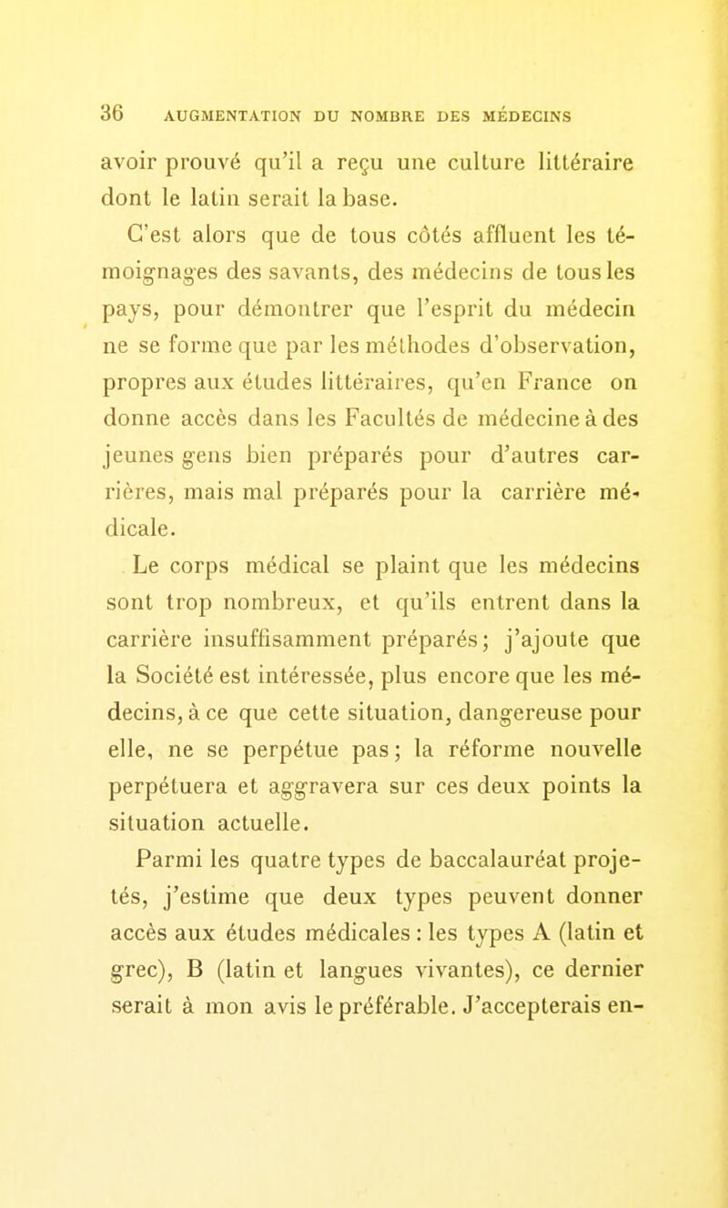 avoir prouvé qu'il a reçu une culture littéraire dont le latin serait la base. C'est alors que de tous côtés affluent les té- moignages des savants, des médecins de tous les pays, pour démontrer que l'esprit du médecin ne se forme que par les méthodes d'observation, propres aux études littéraires, qu'en France on donne accès dans les Facultés de médecine à des jeunes gens bien préparés pour d'autres car- rières, mais mal préparés pour la carrière mé- dicale. Le corps médical se plaint que les médecins sont trop nombreux, et qu'ils entrent dans la carrière insuffisamment préparés; j'ajoute que la Société est intéressée, plus encore que les mé- decins, à ce que cette situation, dangereuse pour elle, ne se perpétue pas ; la réforme nouvelle perpétuera et aggravera sur ces deux points la situation actuelle. Parmi les quatre types de baccalauréat proje- tés, j'estime que deux types peuvent donner accès aux études médicales : les types A (latin et grec), B (latin et langues vivantes), ce dernier serait à mon avis le préférable. J'accepterais en-