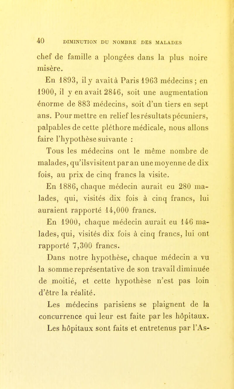 chef de famille a plongées dans la plus noire misère. En 1893, il y avaità Paris 1963 médecins; en 1900, il y en avait 2846, soit une augmentation énorme de 883 médecins, soit d'un tiers en sept ans. Pourmettre en relief les résultats pécuniers, palpables de cette pléthore médicale, nous allons faire l'hypothèse suivante : Tous les médecins ont le même nombre de malades, qu'ilsvisitent par an une moyenne de dix fois, au prix de cinq francs la visite. En 1886, chaque médecin aurait eu 280 ma- lades, qui, visités dix fois à cinq francs, lui auraient rapporté 14,000 francs. En 1900, chaque médecin aurait eu 146 ma- lades, qui, visités dix fois à cinq francs, lui ont rapporté 7,300 francs. Dans notre hypothèse, chaque médecin a vu la somme représentative de son travail diminuée de moitié, et cette hypothèse n'est pas loin d'être la réalité. Les médecins parisiens se plaignent de la concurrence qui leur est faite par les hôpitaux. Les hôpitaux sont faits et entretenus par l'As-