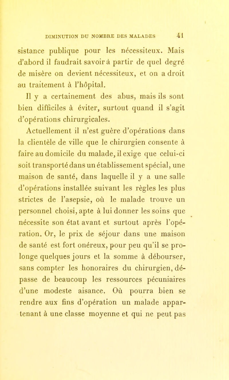 sistance publique pour les nécessiteux. Mais d'abord il faudrait savoir à partir de quel degré de misère on devient nécessiteux, et on a droit au traitement à l'hôpital. Il y a certainement des abus, mais ils sont bien difficiles à éviter, surtout quand il s'agit d'opérations chirurgicales. Actuellement il n'est guère d'opérations dans la clientèle de ville que le chirurgien consente à faire au domicile du malade, il exige que celui-ci soit transporté dans un établissement spécial, une maison de santé, dans laquelle il y a une salle d'opérations installée suivant les règles les plus strictes de l'asepsie, où le malade trouve un personnel choisi, apte à lui donner les soins que nécessite son état avant et surtout après l'opé- ration. Or, le prix de séjour dans une maison de santé est fort onéreux, pour peu qu'il se pro- longe quelques jours et la somme à débourser, sans compter les honoraires du chirurgien, dé- passe de beaucoup les ressources pécuniaires d'une modeste aisance. Où pourra bien se rendre aux fins d'opération un malade appar- tenant à une classe moyenne et qui ne peut pas