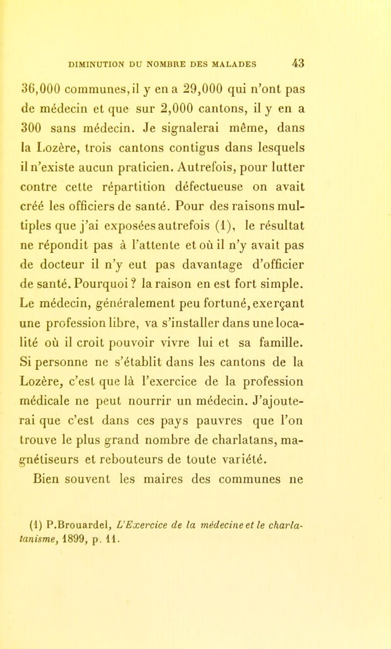 36,000 communes, il y en a 29,000 qui n'ont pas de médecin et que sur 2,000 cantons, il y en a 300 sans médecin. Je signalerai même, dans la liOzère, trois cantons contigus dans lesquels il n'existe aucun praticien. Autrefois, pour lutter contre cette répartition défectueuse on avait créé les officiers de santé. Pour des raisons mul- tiples que j'ai exposées autrefois (1), le résultat ne répondit pas à l'attente et où il n'y avait pas de docteur il n'y eut pas davantage d'officier de santé. Pourquoi ? la raison en est fort simple. Le médecin, généralement peu fortuné, exerçant une profession libre, va s'installer dans une loca- lité où il croit pouvoir vivre lui et sa famille. Si personne ne s'établit dans les cantons de la Lozère, c'est que là l'exercice de la profession médicale ne peut nourrir un médecin. J'ajoute- rai que c'est dans ces pays pauvres que l'on trouve le plus grand nombre de charlatans, ma- gnétiseurs et rebouteurs de toute variété. Bien souvent les maires des communes ne (i) P.Brouardel, L'Exercice de la médecine et le charla- tanisme, 1899, p. 11.
