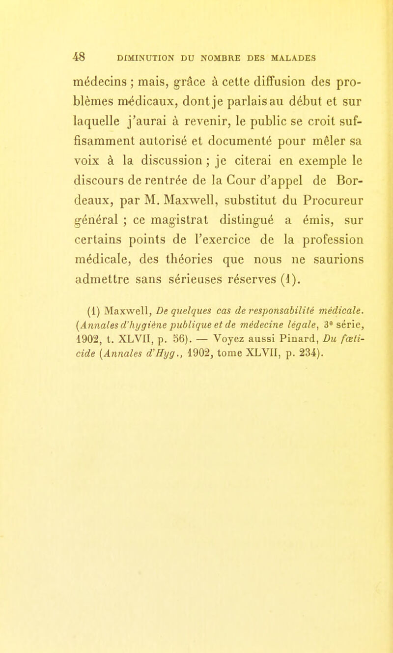 médecins ; mais, grâce à cette diffusion des pro- blèmes médicaux, dont je parlais au début et sur laquelle j'aurai à revenir, le public se croit suf- fisamment autorisé et documenté pour mêler sa voix à la discussion ; je citerai en exemple le discours de rentrée de la Cour d'appel de Bor- deaux, par M. Maxvs^ell, substitut du Procureur général ; ce magistrat distingué a émis, sur certains points de l'exercice de la profession médicale, des théories que nous ne saurions admettre sans sérieuses réserves (1). (1) Maxwell, De quelques cas de responsabilité médicale. [Annales d'hygiène publique et de médecine légale, 3^ série, 1902, t. XLVII, p. 56). — Voyez aussi Pinard, Du fœti- cide [Annales d'Hijg., 1902, tome XLVII, p. 234).