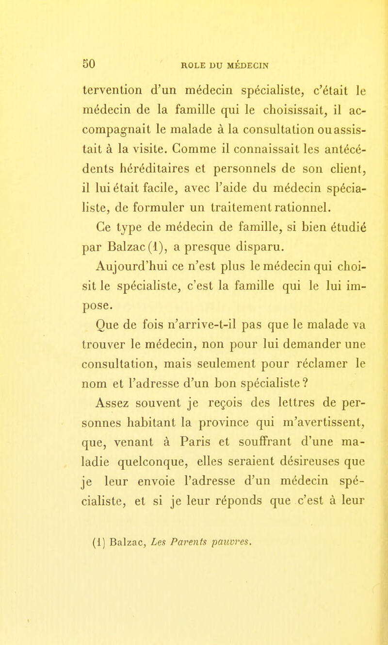 tervention d'un médecin spécialiste, c'était le médecin de la famille qui le choisissait, il ac- compagnait le malade à la consultation ou assis- tait à la visite. Comme il connaissait les antécé- dents héréditaires et personnels de son client, il lui était facile, avec l'aide du médecin spécia- liste, de formuler un traitement rationnel. Ce type de médecin de famille, si bien étudié par Balzac(1), a presque disparu. Aujourd'hui ce n'est plus le médecin qui choi- sit le spécialiste, c'est la famille qui le lui im- pose. Que de fois n'arrive-t-il pas que le malade va trouver le médecin, non pour lui demander une consultation, mais seulement pour réclamer le nom et l'adresse d'un bon spécialiste ? Assez souvent je reçois des lettres de per- sonnes habitant la province qui m'avertissent, que, venant à Paris et souffrant d'une ma- ladie quelconque, elles seraient désireuses que je leur envoie l'adresse d'un médecin spé- cialiste, et si je leur réponds que c'est à leur (1) Balzac, Les Parents pauvres.