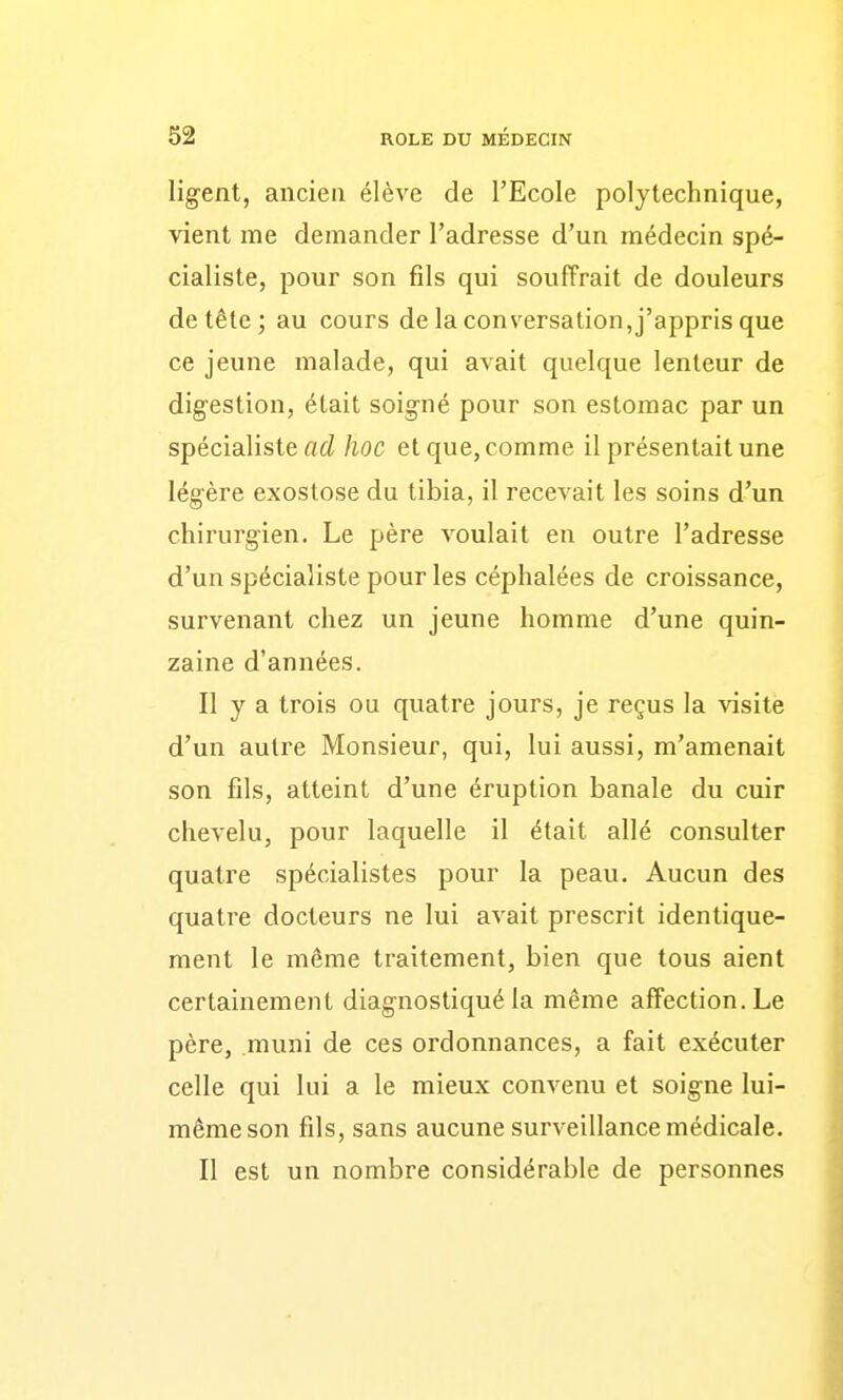 ligent, ancien élève de l'Ecole polytechnique, vient me demander l'adresse d'un médecin spé- cialiste, pour son fils qui souffrait de douleurs de tête; au cours de la conversation, j'appris que ce jeune malade, qui avait quelque lenteur de digestion, était soigné pour son estomac par un spécialiste flc^ hoc et que, comme il présentait une légère exostose du tibia, il recevait les soins d'un chirurgien. Le père voulait en outre l'adresse d'un spécialiste pour les céphalées de croissance, survenant chez un jeune homme d'une quin- zaine d'années. Il y a trois ou quatre jours, je reçus la visite d'un autre Monsieur, qui, lui aussi, m'amenait son fils, atteint d'une éruption banale du cuir chevelu, pour laquelle il était allé consulter quatre spécialistes pour la peau. Aucun des quatre docteurs ne lui avait prescrit identique- ment le même traitement, bien que tous aient certainement diagnostiqué la même affection. Le père, muni de ces ordonnances, a fait exécuter celle qui lui a le mieux convenu et soigne lui- même son fils, sans aucune surveillance médicale. Il est un nombre considérable de personnes