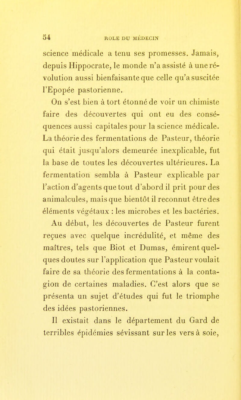 science médicale a tenu ses promesses. Jamais, depuis Hippocrate, le monde n'a assisté à une ré- volution aussi bienfaisante que celle qu'a suscitée l'Epopée pastorienne. On s'est bien à tort étonné de voir un chimiste faire des découvertes qui ont eu des consé- quences aussi capitales pour la science médicale. La théorie des fermentations de Pasteur, théorie qui était jusqu'alors demeurée inexplicable, fut la base de toutes les découvertes ultérieures. La fermentation sembla à Pasteur explicable par l'action d'ag-ents que tout d'abord il prit pour des animalcules, mais que bientôt il reconnut être des éléments végétaux : les microbes et les bactéries. Au début, les découvertes de Pasteur furent reçues avec quelque incrédulité, et même des maîtres, tels que Biot et Dumas, émirent quel- ques doutes sur l'application que Pasteur voulait faire de sa théorie des fermentations à la conta- gion de certaines maladies. C'est alors que se présenta un sujet d'études qui fut le triomphe des idées pastoriennes. Il existait dans le département du Gard de terribles épidémies sévissant sur les vers à soie,