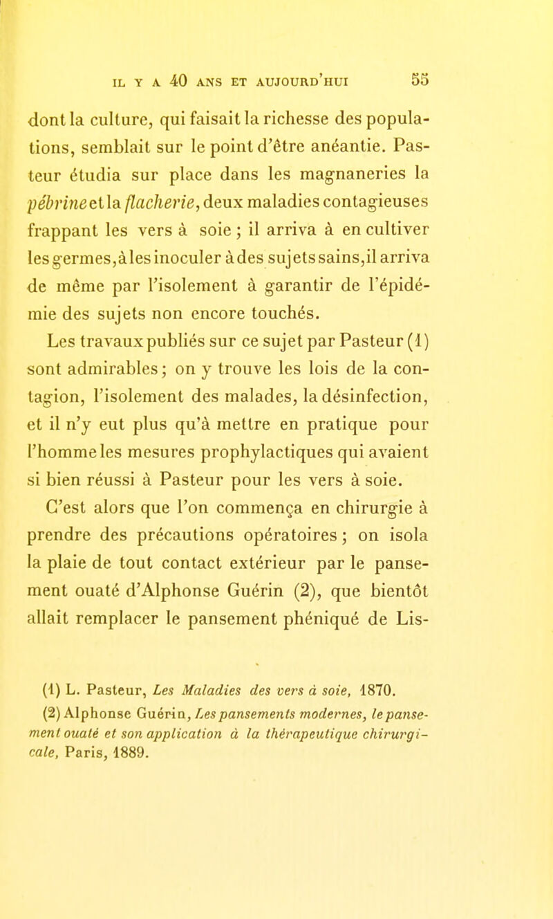 dont la culture, qui faisait la richesse des popula- tions, semblait sur le point d'être anéantie. Pas- teur étudia sur place dans les mag-naneries la pébriîieeildi flacherie, deux maladies contagieuses frappant les vers à soie ; il arriva à en cultiver les germes,àles inoculer àdes sujets sains,il arriva de même par l'isolement à garantir de l'épidé- mie des sujets non encore touchés. Les travaux publiés sur ce sujet par Pasteur (1) sont admirables ; on y trouve les lois de la con- tagion, l'isolement des malades, la désinfection, et il n'y eut plus qu'à mettre en pratique pour l'homme les mesures prophylactiques qui avaient si bien réussi à Pasteur pour les vers à soie. C'est alors que l'on commença en chirurgie à prendre des précautions opératoires ; on isola la plaie de tout contact extérieur par le panse- ment ouaté d'Alphonse Guérin (2), que bientôt allait remplacer le pansement phéniqué de Lis- (1) L. Pasteur, Les Maladies des vers à soie, 1870. (2) Alphonse Guévin, Les pansements modernes, le panse- ment ouaté et son application à la thérapeutique chirurgi- cale, Paris, 1889.