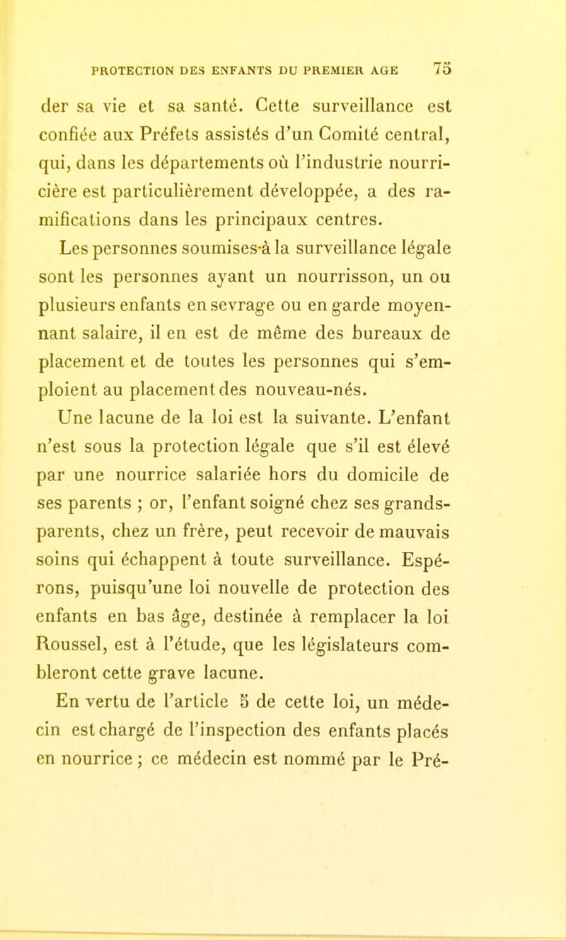 der sa vie et sa santé. Cette surveillance est confiée aux Préfets assistés d'un Comité central, qui, dans les départements où l'industrie nourri- cière est particulièrement développée, a des ra- mifications dans les principaux centres. Les personnes soumises-àla surveillance légale sont les personnes ayant un nourrisson, un ou plusieurs enfants en sevrage ou en garde moyen- nant salaire, il en est de même des bureaux de placement et de toutes les personnes qui s'em- ploient au placement des nouveau-nés. Une lacune de la loi est la suivante. L'enfant n'est sous la protection légale que s'il est élevé par une nourrice salariée hors du domicile de ses parents ; or, l'enfant soigné chez ses grands- parents, chez un frère, peut recevoir de mauvais soins qui échappent à toute surveillance. Espé- rons, puisqu'une loi nouvelle de protection des enfants en bas âge, destinée à remplacer la loi Roussel, est à l'étude, que les législateurs com- bleront cette grave lacune. En vertu de l'article S de cette loi, un méde- cin est chargé de l'inspection des enfants placés en nourrice ; ce médecin est nommé par le Pré-