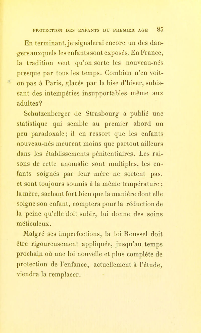 En terminant, je signalerai encore un des dan- gers auxquels les enfants sont exposés. En France, la tradition veut qu'on sorte les nouveau-nés presque par tous les temps. Combien n'en voit- on pas à Paris, glacés par la bise d'hiver, subis- sant des intempéries insupportables même aux adultes? Schutzenberger de Strasbourg a publié une statistique qui semble au premier abord un peu paradoxale; il en ressort que les enfants nouveau-nés meurent moins que partout ailleurs dans les établissements pénitentiaires. Les rai- sons de cette anomalie sont multiples, les en- fants soignés par leur mère ne sortent pas, et sont toujours soumis à la même température ; la mère, sachant fort bien que la manière dont elle soigne son enfant, comptera pour la réduction de la peine qu'elle doit subir, lui donne des soins méticuleux. Malgré ses imperfections, la loi Roussel doit être rigoureusement appliquée, jusqu'au temps prochain où une loi nouvelle et plus complète de protection de l'enfance, actuellement à l'étude, viendra la remplacer.