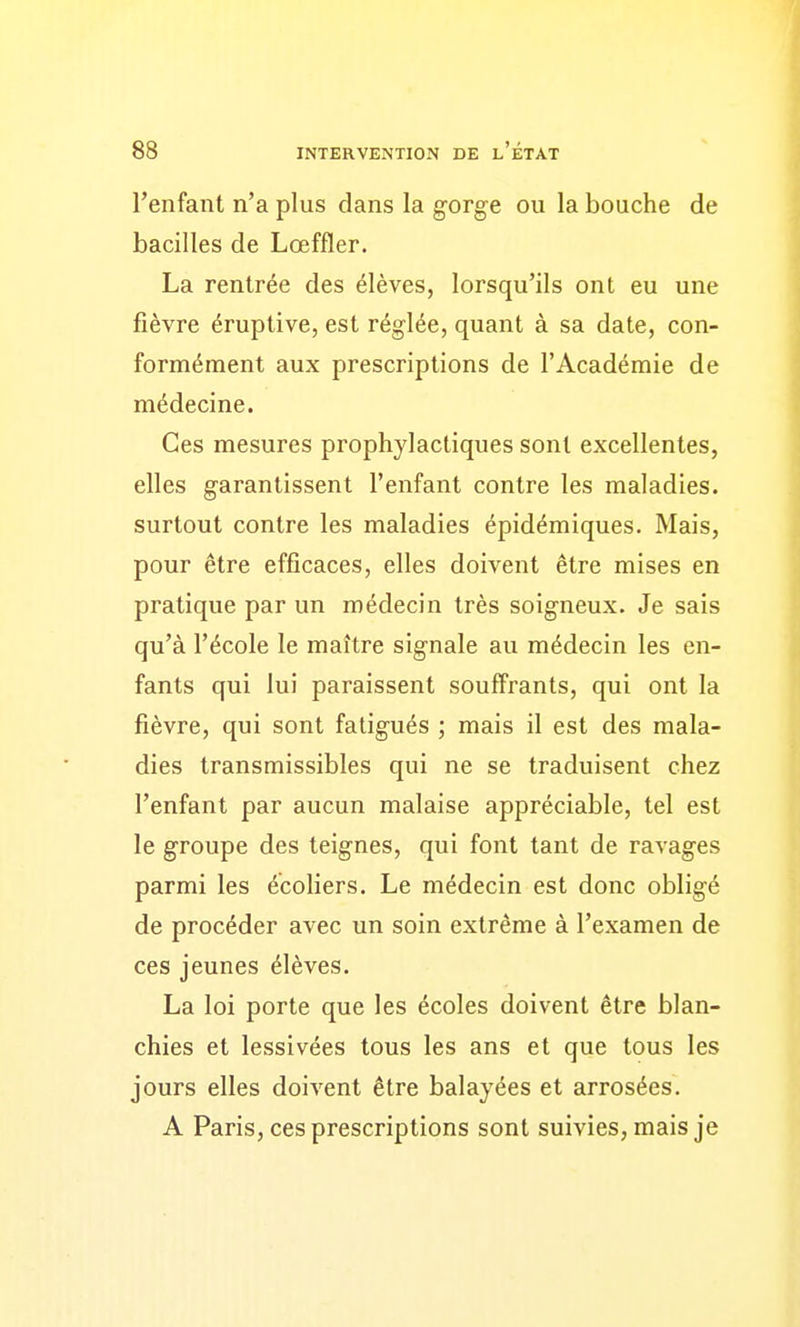 l'enfant n'a plus dans la gorge ou la bouche de bacilles de Lœffler. La rentrée des élèves, lorsqu'ils ont eu une fièvre éruptive, est réglée, quant à sa date, con- formément aux prescriptions de l'Académie de médecine. Ces mesures prophylactiques sont excellentes, elles garantissent l'enfant contre les maladies, surtout contre les maladies épidémiques. Mais, pour être efficaces, elles doivent être mises en pratique par un médecin très soigneux. Je sais qu'à l'école le maître signale au médecin les en- fants qui lui paraissent souffrants, qui ont la fièvre, qui sont fatigués ; mais il est des mala- dies transmissibles qui ne se traduisent chez l'enfant par aucun malaise appréciable, tel est le groupe des teignes, qui font tant de ravages parmi les écoliers. Le médecin est donc obligé de procéder avec un soin extrême à l'examen de ces jeunes élèves. La loi porte que les écoles doivent être blan- chies et lessivées tous les ans et que tous les jours elles doivent être balayées et arrosées. A Paris, ces prescriptions sont suivies, mais je