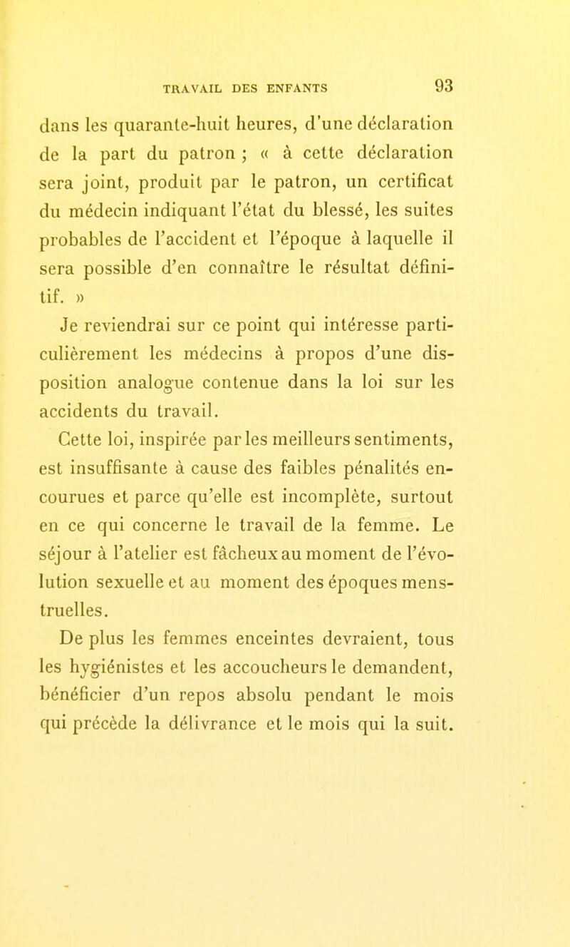 dans les quarante-huit heures, d'une déclaration de la part du patron ; « à cette déclaration sera joint, produit par le patron, un certificat du médecin indiquant l'état du blessé, les suites probables de l'accident et l'époque à laquelle il sera possible d'en connaître le résultat défini- tif. » Je reviendrai sur ce point qui intéresse parti- culièrement les médecins à propos d'une dis- position analogue contenue dans la loi sur les accidents du travail. Cette loi, inspirée parles meilleurs sentiments, est insuffisante à cause des faibles pénalités en- courues et parce qu'elle est incomplète, surtout en ce qui concerne le travail de la femme. Le séjour à l'atelier est fâcheux au moment de l'évo- lution sexuelle et au moment des époques mens- truelles. De plus les femmes enceintes devraient, tous les hygiénistes et les accoucheurs le demandent, bénéficier d'un repos absolu pendant le mois qui précède la délivrance et le mois qui la suit.