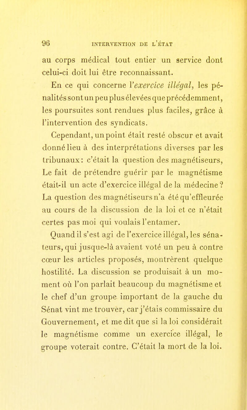 au corps médical tout entier un service dont celui-ci doit lui être reconnaissant. En ce qui concerne l'exercice illégal, les pé- nalités sont un peu plus élevées que précédemment, les poursuites sont rendues plus faciles, grâce à l'intervention des syndicats. Cependant, un point était resté obscur et avait donné lieu à des interprétations diverses par les tribunaux: c'était la question des magnétiseurs, Le fait de prétendre guérir par le magnétisme était-il un acte d'exercice illégal de la médecine ? La question des magnétiseurs n'a été qu'effleurée au cours de la discussion de la loi et ce n'était certes pas moi qui voulais l'entamer. Quand il s'est agi de l'exercice illégal, les séna- teurs, qui jusque-là avaient voté un peu à contre cœur les articles proposés, montrèrent quelque hostilité. La discussion se produisait à un mo- ment où l'on parlait beaucoup du magnétisme et le chef d'un groupe important de la gauche du Sénat vint me trouver, car j'étais commissaire du Gouvernement, et me dit que si la loi considérait le magnétisme comme un exercice illégal, le groupe voterait contre. C'était la mort de la loi.