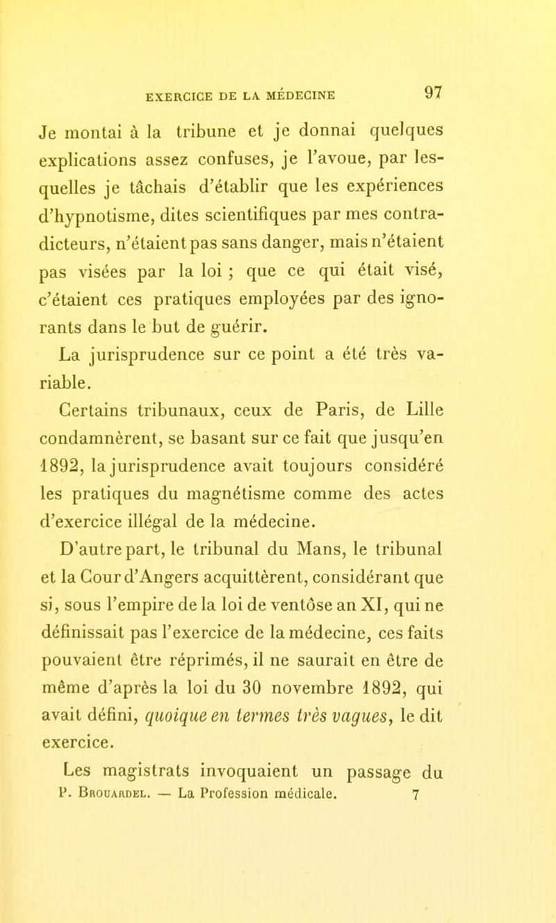 Je montai à la tribune et je donnai quelques explications assez confuses, je l'avoue, par les- quelles je tâchais d'établir que les expériences d'hypnotisme, dites scientifiques par mes contra- dicteurs, n'étaient pas sans danger, mais n'étaient pas visées par la loi ; que ce qui était visé, c'étaient ces pratiques employées par des igno- rants dans le but de guérir. La jurisprudence sur ce point a été très va- riable. Certains tribunaux, ceux de Paris, de Lille condamnèrent, se basant sur ce fait que jusqu'en 1892, la jurisprudence avait toujours considéré les pratiques du magnétisme comme des actes d'exercice illégal de la médecine. D'autre part, le tribunal du Mans, le tribunal et la Cour d'Angers acquittèrent, considérant que si, sous l'empire de la loi de ventôse an XI, qui ne définissait pas l'exercice de la médecine, ces faits pouvaient être réprimés, il ne saurait en être de même d'après la loi du 30 novembre 1892, qui avait défini, quoique en termes très vagues, le dit exercice. Les magistrats invoquaient un passage du P. Bbouardel. — La Profession médicale. 7