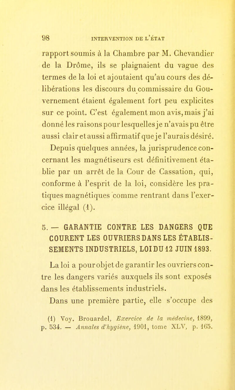 rapport soumis à la Chambre par M. Chevandier de la Drôme, ils se plaignaient du vague des termes de la loi et ajoutaient qu'au cours des dé- libérations les discours du commissaire du Gou- vernement étaient également fort peu explicites sur ce point. C'est également mon avis, mais j'ai donné les raisons pour lesquelles je n'avais pu être aussi clair et aussi affîrmatif queje l'aurais désiré. Depuis quelques années, la jurisprudence con- cernant les magnétiseurs est définitivement éta- blie par un arrêt de la Cour de Cassation, qui, conforme à l'esprit de la loi, considère les pra- tiques magnétiques comme rentrant dans l'exer- cice illégal (1). 5. — GARANTIE CONTRE LES DANGERS QUE COURENT LES OUVRIERS DANS LES ÉTABLIS- SEMENTS INDUSTRIELS, LOI DU 12 JUIN 1893. La loi a pour objet de garantir les ouvriers con- tre les dangers variés auxquels ils sont exposés dans les établissements industriels. Dans une première partie, elle s'occupe des (1) Voy. Brouardel, Exercice de la médecine, 1899, p. 534. — Annales d'hygiène, 1901, tome XLV, p. 165.