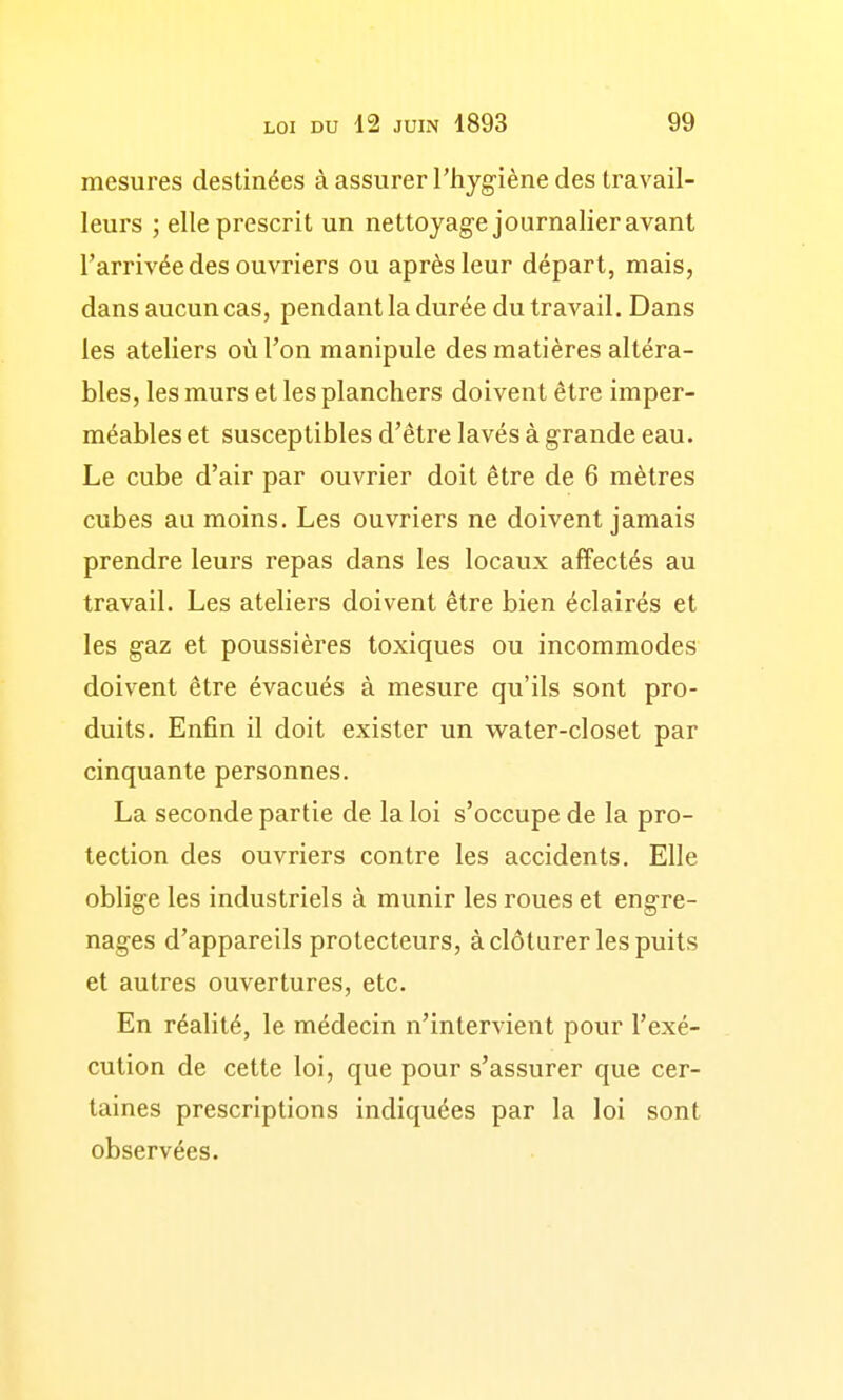 mesures destinées à assurer Thyg-iène des travail- leurs ; elle prescrit un nettoyage journalier avant l'arrivée des ouvriers ou après leur départ, mais, dans aucun cas, pendant la durée du travail. Dans les ateliers où l'on manipule des matières altéra- bles, les murs et les planchers doivent être imper- méables et susceptibles d'être lavés à grande eau. Le cube d'air par ouvrier doit être de 6 mètres cubes au moins. Les ouvriers ne doivent jamais prendre leurs repas dans les locaux affectés au travail. Les ateliers doivent être bien éclairés et les gaz et poussières toxiques ou incommodes doivent être évacués à mesure qu'ils sont pro- duits. Enfin il doit exister un water-closet par cinquante personnes. La seconde partie de la loi s'occupe de la pro- tection des ouvriers contre les accidents. Elle oblige les industriels à munir les roues et engre- nages d'appareils protecteurs, à clôturer les puits et autres ouvertures, etc. En réalité, le médecin n'intervient pour l'exé- cution de cette loi, que pour s'assurer que cer- taines prescriptions indiquées par la loi sont observées.